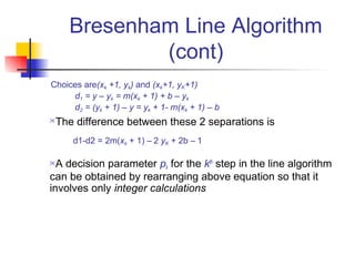 Bresenham Line Algorithm
             (cont)
Choices are(xk +1, yk) and (xk+1, yK+1)
     d1 = y – yk = m(xk + 1) + b – yk
     d2 = (yk + 1) – y = yk + 1- m(xk + 1) – b
The difference between these 2 separations is
      d1-d2 = 2m(xk + 1) – 2 yK + 2b – 1

 A decision parameter pk for the kth step in the line algorithm
can be obtained by rearranging above equation so that it
involves only integer calculations
 