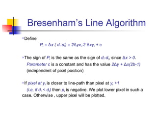 Bresenham’s Line Algorithm
Define
          Pk = Δx ( d1-d2) = 2Δyxk-2 Δxyk + c

The sign of Pk is the same as the sign of d1-d2, since Δx > 0.
    Parameter c is a constant and has the value 2Δy + Δx(2b-1)
    (independent of pixel position)

If pixel at yk is closer to line-path than pixel at yk +1
  (i.e, if d1 < d2) then pk is negative. We plot lower pixel in such a
case. Otherwise , upper pixel will be plotted.
 