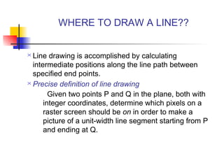 WHERE TO DRAW A LINE??


 Line drawing is accomplished by calculating
  intermediate positions along the line path between
  specified end points.
 Precise definition of line drawing

        Given two points P and Q in the plane, both with
      integer coordinates, determine which pixels on a
      raster screen should be on in order to make a
      picture of a unit-width line segment starting from P
      and ending at Q.
 