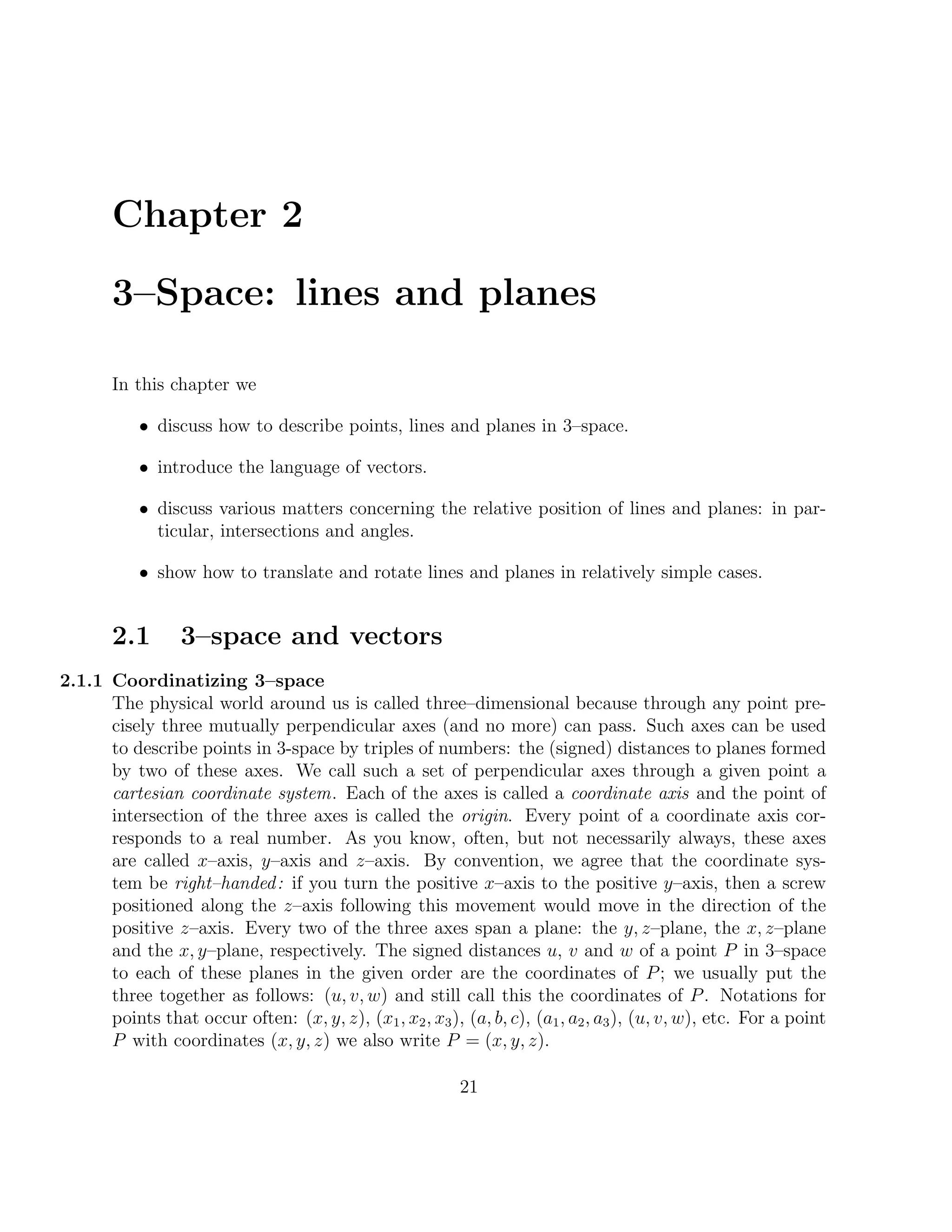 Chapter 2

       3–Space: lines and planes

       In this chapter we

           • discuss how to describe points, lines and planes in 3–space.

           • introduce the language of vectors.

           • discuss various matters concerning the relative position of lines and planes: in par-
             ticular, intersections and angles.

           • show how to translate and rotate lines and planes in relatively simple cases.


       2.1       3–space and vectors
2.1.1 Coordinatizing 3–space
      The physical world around us is called three–dimensional because through any point pre-
      cisely three mutually perpendicular axes (and no more) can pass. Such axes can be used
      to describe points in 3-space by triples of numbers: the (signed) distances to planes formed
      by two of these axes. We call such a set of perpendicular axes through a given point a
      cartesian coordinate system. Each of the axes is called a coordinate axis and the point of
      intersection of the three axes is called the origin. Every point of a coordinate axis cor-
      responds to a real number. As you know, often, but not necessarily always, these axes
      are called x–axis, y–axis and z–axis. By convention, we agree that the coordinate sys-
      tem be right–handed : if you turn the positive x–axis to the positive y–axis, then a screw
      positioned along the z–axis following this movement would move in the direction of the
      positive z–axis. Every two of the three axes span a plane: the y, z–plane, the x, z–plane
      and the x, y–plane, respectively. The signed distances u, v and w of a point P in 3–space
      to each of these planes in the given order are the coordinates of P ; we usually put the
      three together as follows: (u, v, w) and still call this the coordinates of P . Notations for
      points that occur often: (x, y, z), (x1 , x2 , x3 ), (a, b, c), (a1 , a2 , a3 ), (u, v, w), etc. For a point
      P with coordinates (x, y, z) we also write P = (x, y, z).

                                                           21
 