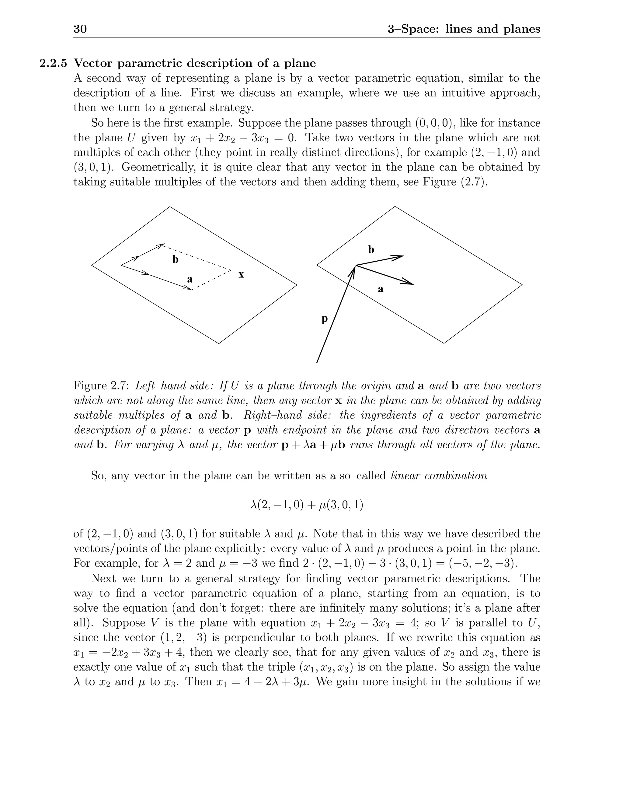 30                                                                       3–Space: lines and planes

2.2.5 Vector parametric description of a plane
      A second way of representing a plane is by a vector parametric equation, similar to the
      description of a line. First we discuss an example, where we use an intuitive approach,
      then we turn to a general strategy.
          So here is the ﬁrst example. Suppose the plane passes through (0, 0, 0), like for instance
      the plane U given by x1 + 2x2 − 3x3 = 0. Take two vectors in the plane which are not
      multiples of each other (they point in really distinct directions), for example (2, −1, 0) and
      (3, 0, 1). Geometrically, it is quite clear that any vector in the plane can be obtained by
      taking suitable multiples of the vectors and then adding them, see Figure (2.7).




                                                                       b
                          b
                              a         x
                                                                           a

                                                           p




      Figure 2.7: Left–hand side: If U is a plane through the origin and a and b are two vectors
      which are not along the same line, then any vector x in the plane can be obtained by adding
      suitable multiples of a and b. Right–hand side: the ingredients of a vector parametric
      description of a plane: a vector p with endpoint in the plane and two direction vectors a
      and b. For varying λ and µ, the vector p + λa + µb runs through all vectors of the plane.

           So, any vector in the plane can be written as a so–called linear combination

                                            λ(2, −1, 0) + µ(3, 0, 1)

      of (2, −1, 0) and (3, 0, 1) for suitable λ and µ. Note that in this way we have described the
      vectors/points of the plane explicitly: every value of λ and µ produces a point in the plane.
      For example, for λ = 2 and µ = −3 we ﬁnd 2 · (2, −1, 0) − 3 · (3, 0, 1) = (−5, −2, −3).
          Next we turn to a general strategy for ﬁnding vector parametric descriptions. The
      way to ﬁnd a vector parametric equation of a plane, starting from an equation, is to
      solve the equation (and don’t forget: there are inﬁnitely many solutions; it’s a plane after
      all). Suppose V is the plane with equation x1 + 2x2 − 3x3 = 4; so V is parallel to U ,
      since the vector (1, 2, −3) is perpendicular to both planes. If we rewrite this equation as
      x1 = −2x2 + 3x3 + 4, then we clearly see, that for any given values of x2 and x3 , there is
      exactly one value of x1 such that the triple (x1 , x2 , x3 ) is on the plane. So assign the value
      λ to x2 and µ to x3 . Then x1 = 4 − 2λ + 3µ. We gain more insight in the solutions if we
 