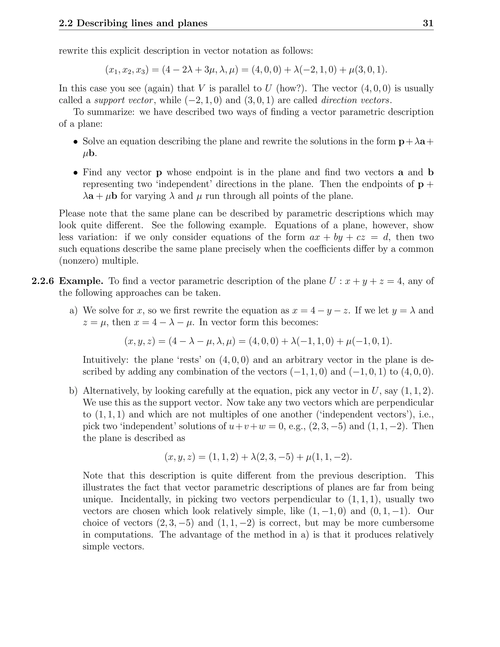 2.2 Describing lines and planes                                                             31

      rewrite this explicit description in vector notation as follows:
                 (x1 , x2 , x3 ) = (4 − 2λ + 3µ, λ, µ) = (4, 0, 0) + λ(−2, 1, 0) + µ(3, 0, 1).
      In this case you see (again) that V is parallel to U (how?). The vector (4, 0, 0) is usually
      called a support vector , while (−2, 1, 0) and (3, 0, 1) are called direction vectors.
          To summarize: we have described two ways of ﬁnding a vector parametric description
      of a plane:
         • Solve an equation describing the plane and rewrite the solutions in the form p + λa +
           µb.
         • Find any vector p whose endpoint is in the plane and ﬁnd two vectors a and b
           representing two ‘independent’ directions in the plane. Then the endpoints of p +
           λa + µb for varying λ and µ run through all points of the plane.
      Please note that the same plane can be described by parametric descriptions which may
      look quite diﬀerent. See the following example. Equations of a plane, however, show
      less variation: if we only consider equations of the form ax + by + cz = d, then two
      such equations describe the same plane precisely when the coeﬃcients diﬀer by a common
      (nonzero) multiple.

2.2.6 Example. To ﬁnd a vector parametric description of the plane U : x + y + z = 4, any of
      the following approaches can be taken.
        a) We solve for x, so we ﬁrst rewrite the equation as x = 4 − y − z. If we let y = λ and
           z = µ, then x = 4 − λ − µ. In vector form this becomes:
                      (x, y, z) = (4 − λ − µ, λ, µ) = (4, 0, 0) + λ(−1, 1, 0) + µ(−1, 0, 1).
            Intuitively: the plane ‘rests’ on (4, 0, 0) and an arbitrary vector in the plane is de-
            scribed by adding any combination of the vectors (−1, 1, 0) and (−1, 0, 1) to (4, 0, 0).
        b) Alternatively, by looking carefully at the equation, pick any vector in U , say (1, 1, 2).
           We use this as the support vector. Now take any two vectors which are perpendicular
           to (1, 1, 1) and which are not multiples of one another (‘independent vectors’), i.e.,
           pick two ‘independent’ solutions of u + v + w = 0, e.g., (2, 3, −5) and (1, 1, −2). Then
           the plane is described as
                                 (x, y, z) = (1, 1, 2) + λ(2, 3, −5) + µ(1, 1, −2).
            Note that this description is quite diﬀerent from the previous description. This
            illustrates the fact that vector parametric descriptions of planes are far from being
            unique. Incidentally, in picking two vectors perpendicular to (1, 1, 1), usually two
            vectors are chosen which look relatively simple, like (1, −1, 0) and (0, 1, −1). Our
            choice of vectors (2, 3, −5) and (1, 1, −2) is correct, but may be more cumbersome
            in computations. The advantage of the method in a) is that it produces relatively
            simple vectors.
 