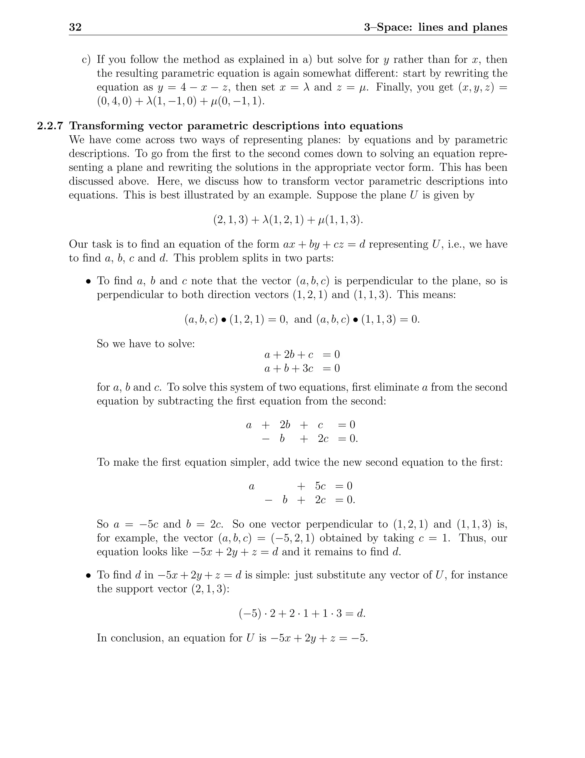 32                                                                     3–Space: lines and planes

           c) If you follow the method as explained in a) but solve for y rather than for x, then
              the resulting parametric equation is again somewhat diﬀerent: start by rewriting the
              equation as y = 4 − x − z, then set x = λ and z = µ. Finally, you get (x, y, z) =
              (0, 4, 0) + λ(1, −1, 0) + µ(0, −1, 1).

2.2.7 Transforming vector parametric descriptions into equations
      We have come across two ways of representing planes: by equations and by parametric
      descriptions. To go from the ﬁrst to the second comes down to solving an equation repre-
      senting a plane and rewriting the solutions in the appropriate vector form. This has been
      discussed above. Here, we discuss how to transform vector parametric descriptions into
      equations. This is best illustrated by an example. Suppose the plane U is given by

                                      (2, 1, 3) + λ(1, 2, 1) + µ(1, 1, 3).

      Our task is to ﬁnd an equation of the form ax + by + cz = d representing U , i.e., we have
      to ﬁnd a, b, c and d. This problem splits in two parts:
           • To ﬁnd a, b and c note that the vector (a, b, c) is perpendicular to the plane, so is
             perpendicular to both direction vectors (1, 2, 1) and (1, 1, 3). This means:

                                (a, b, c) • (1, 2, 1) = 0, and (a, b, c) • (1, 1, 3) = 0.

              So we have to solve:
                                                   a + 2b + c = 0
                                                   a + b + 3c = 0
              for a, b and c. To solve this system of two equations, ﬁrst eliminate a from the second
              equation by subtracting the ﬁrst equation from the second:

                                              a + 2b + c = 0
                                                − b + 2c = 0.

              To make the ﬁrst equation simpler, add twice the new second equation to the ﬁrst:

                                               a       + 5c = 0
                                                   − b + 2c = 0.

              So a = −5c and b = 2c. So one vector perpendicular to (1, 2, 1) and (1, 1, 3) is,
              for example, the vector (a, b, c) = (−5, 2, 1) obtained by taking c = 1. Thus, our
              equation looks like −5x + 2y + z = d and it remains to ﬁnd d.

           • To ﬁnd d in −5x + 2y + z = d is simple: just substitute any vector of U , for instance
             the support vector (2, 1, 3):

                                             (−5) · 2 + 2 · 1 + 1 · 3 = d.

              In conclusion, an equation for U is −5x + 2y + z = −5.
 