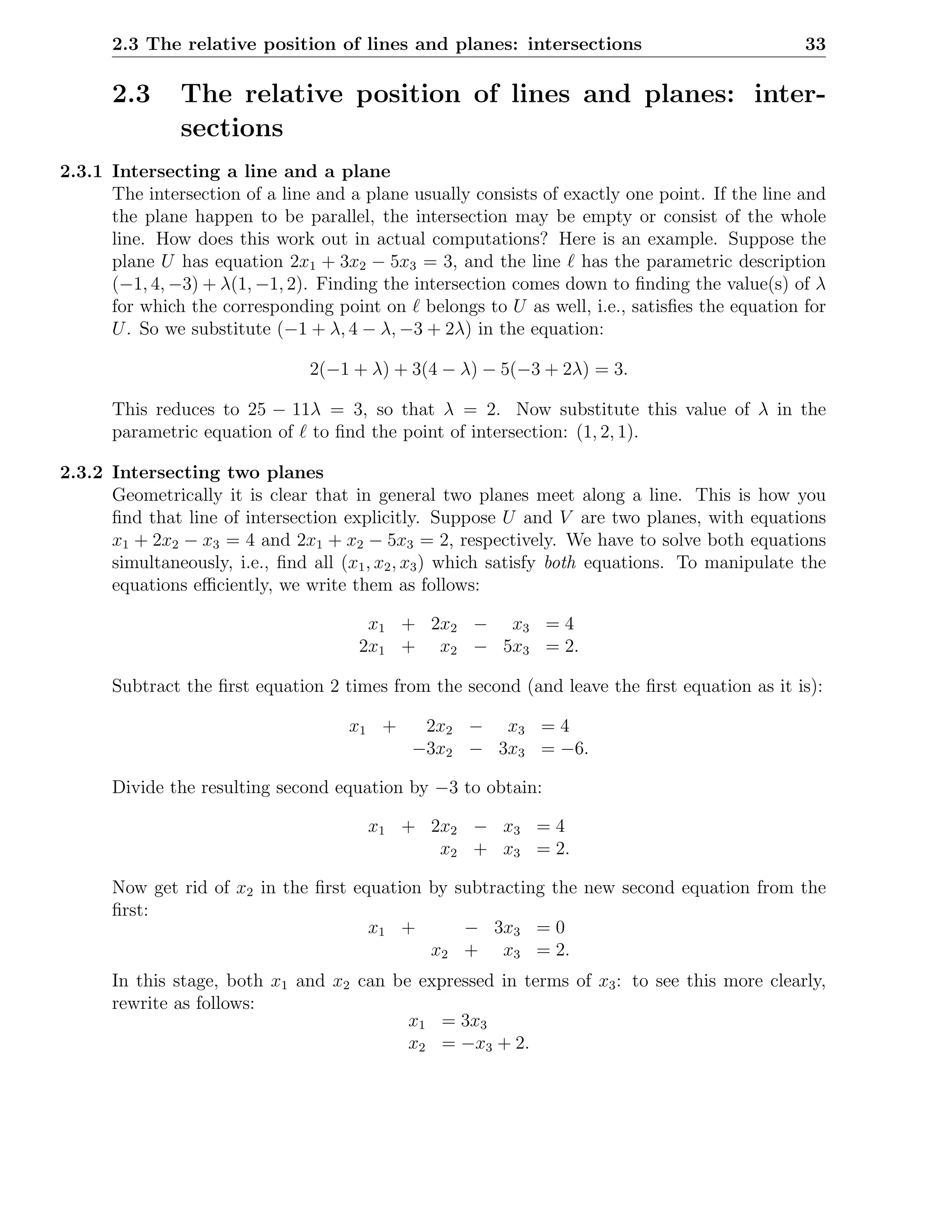2.3 The relative position of lines and planes: intersections                              33

      2.3      The relative position of lines and planes: inter-
               sections
2.3.1 Intersecting a line and a plane
      The intersection of a line and a plane usually consists of exactly one point. If the line and
      the plane happen to be parallel, the intersection may be empty or consist of the whole
      line. How does this work out in actual computations? Here is an example. Suppose the
      plane U has equation 2x1 + 3x2 − 5x3 = 3, and the line ℓ has the parametric description
      (−1, 4, −3) + λ(1, −1, 2). Finding the intersection comes down to ﬁnding the value(s) of λ
      for which the corresponding point on ℓ belongs to U as well, i.e., satisﬁes the equation for
      U . So we substitute (−1 + λ, 4 − λ, −3 + 2λ) in the equation:

                                2(−1 + λ) + 3(4 − λ) − 5(−3 + 2λ) = 3.

      This reduces to 25 − 11λ = 3, so that λ = 2. Now substitute this value of λ in the
      parametric equation of ℓ to ﬁnd the point of intersection: (1, 2, 1).

2.3.2 Intersecting two planes
      Geometrically it is clear that in general two planes meet along a line. This is how you
      ﬁnd that line of intersection explicitly. Suppose U and V are two planes, with equations
      x1 + 2x2 − x3 = 4 and 2x1 + x2 − 5x3 = 2, respectively. We have to solve both equations
      simultaneously, i.e., ﬁnd all (x1 , x2 , x3 ) which satisfy both equations. To manipulate the
      equations eﬃciently, we write them as follows:

                                       x1 + 2x2 − x3 = 4
                                      2x1 + x2 − 5x3 = 2.

      Subtract the ﬁrst equation 2 times from the second (and leave the ﬁrst equation as it is):

                                     x1 +     2x2 − x3 = 4
                                             −3x2 − 3x3 = −6.

      Divide the resulting second equation by −3 to obtain:

                                       x1 + 2x2 − x3 = 4
                                             x2 + x3 = 2.

      Now get rid of x2 in the ﬁrst equation by subtracting the new second equation from the
      ﬁrst:
                                      x1 +       − 3x3 = 0
                                             x2 + x3 = 2.
      In this stage, both x1 and x2 can be expressed in terms of x3 : to see this more clearly,
      rewrite as follows:
                                          x1 = 3x3
                                          x2 = −x3 + 2.
 