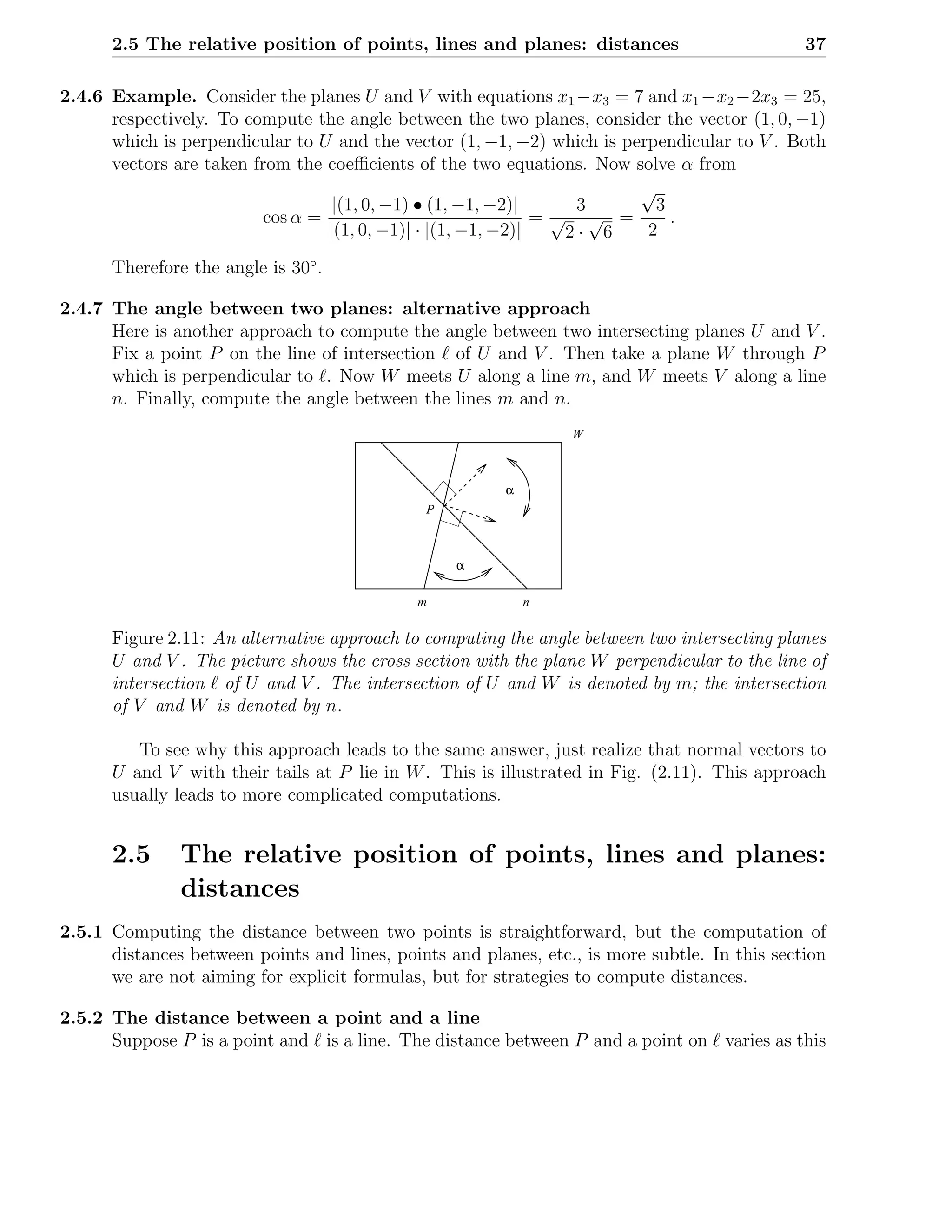 2.5 The relative position of points, lines and planes: distances                         37

2.4.6 Example. Consider the planes U and V with equations x1 −x3 = 7 and x1 −x2 −2x3 = 25,
      respectively. To compute the angle between the two planes, consider the vector (1, 0, −1)
      which is perpendicular to U and the vector (1, −1, −2) which is perpendicular to V . Both
      vectors are taken from the coeﬃcients of the two equations. Now solve α from
                                                                        √
                                  |(1, 0, −1) • (1, −1, −2)|     3        3
                         cos α =                              =√ √ =        .
                                 |(1, 0, −1)| · |(1, −1, −2)|   2· 6     2

      Therefore the angle is 30◦ .

2.4.7 The angle between two planes: alternative approach
      Here is another approach to compute the angle between two intersecting planes U and V .
      Fix a point P on the line of intersection ℓ of U and V . Then take a plane W through P
      which is perpendicular to ℓ. Now W meets U along a line m, and W meets V along a line
      n. Finally, compute the angle between the lines m and n.
                                                                 W



                                                         α
                                              P



                                                  α

                                             m               n

      Figure 2.11: An alternative approach to computing the angle between two intersecting planes
      U and V . The picture shows the cross section with the plane W perpendicular to the line of
      intersection ℓ of U and V . The intersection of U and W is denoted by m; the intersection
      of V and W is denoted by n.

         To see why this approach leads to the same answer, just realize that normal vectors to
      U and V with their tails at P lie in W . This is illustrated in Fig. (2.11). This approach
      usually leads to more complicated computations.


      2.5      The relative position of points, lines and planes:
               distances
2.5.1 Computing the distance between two points is straightforward, but the computation of
      distances between points and lines, points and planes, etc., is more subtle. In this section
      we are not aiming for explicit formulas, but for strategies to compute distances.

2.5.2 The distance between a point and a line
      Suppose P is a point and ℓ is a line. The distance between P and a point on ℓ varies as this
 