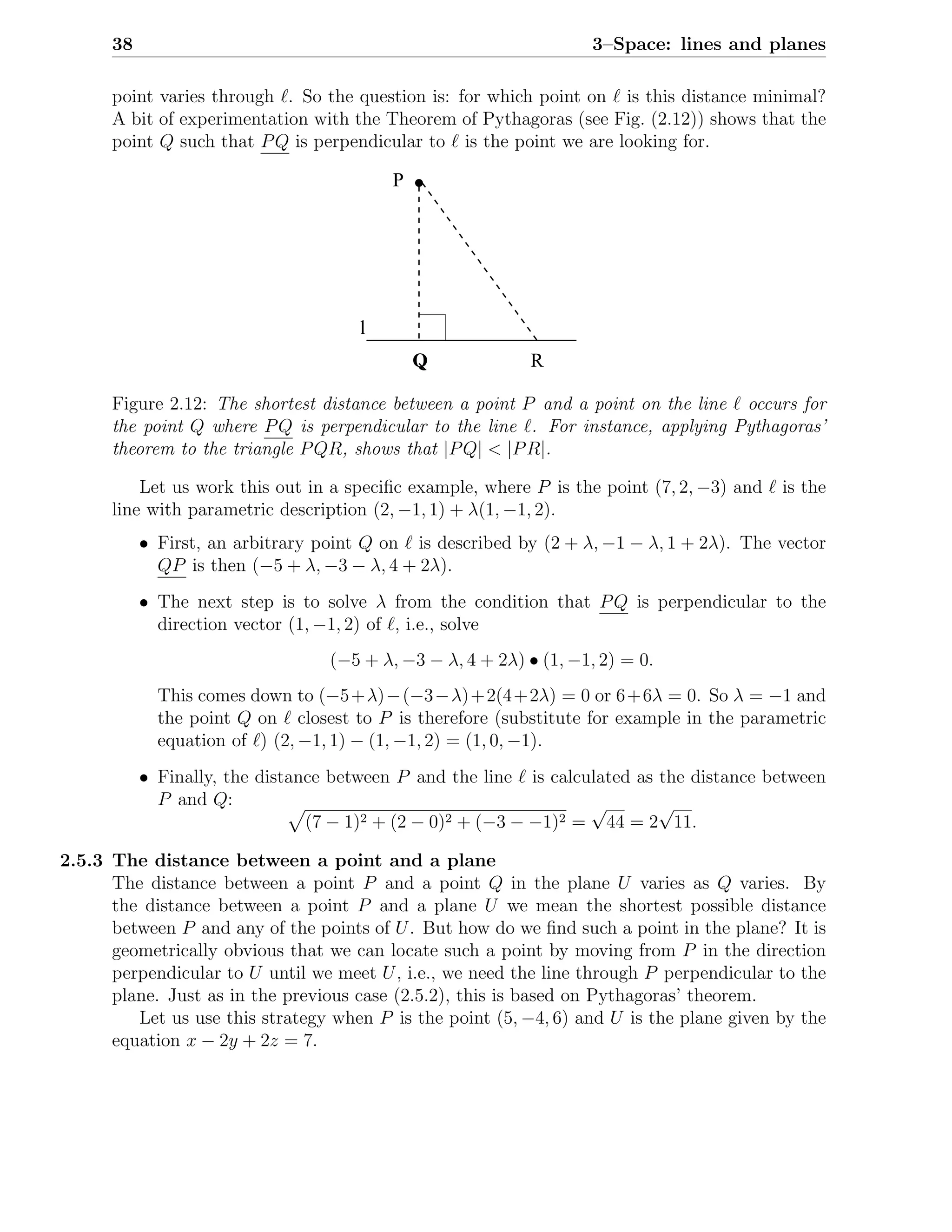38                                                            3–Space: lines and planes

      point varies through ℓ. So the question is: for which point on ℓ is this distance minimal?
      A bit of experimentation with the Theorem of Pythagoras (see Fig. (2.12)) shows that the
      point Q such that P Q is perpendicular to ℓ is the point we are looking for.

                                          P




                                      l
                                              Q             R

      Figure 2.12: The shortest distance between a point P and a point on the line ℓ occurs for
      the point Q where P Q is perpendicular to the line ℓ. For instance, applying Pythagoras’
      theorem to the triangle P QR, shows that |P Q| < |P R|.

          Let us work this out in a speciﬁc example, where P is the point (7, 2, −3) and ℓ is the
      line with parametric description (2, −1, 1) + λ(1, −1, 2).
           • First, an arbitrary point Q on ℓ is described by (2 + λ, −1 − λ, 1 + 2λ). The vector
             QP is then (−5 + λ, −3 − λ, 4 + 2λ).
           • The next step is to solve λ from the condition that P Q is perpendicular to the
             direction vector (1, −1, 2) of ℓ, i.e., solve
                                  (−5 + λ, −3 − λ, 4 + 2λ) • (1, −1, 2) = 0.
             This comes down to (−5+λ)−(−3−λ)+2(4+2λ) = 0 or 6+6λ = 0. So λ = −1 and
             the point Q on ℓ closest to P is therefore (substitute for example in the parametric
             equation of ℓ) (2, −1, 1) − (1, −1, 2) = (1, 0, −1).
           • Finally, the distance between P and the line ℓ is calculated as the distance between
             P and Q:                                               √        √
                                (7 − 1)2 + (2 − 0)2 + (−3 − −1)2 = 44 = 2 11.

2.5.3 The distance between a point and a plane
      The distance between a point P and a point Q in the plane U varies as Q varies. By
      the distance between a point P and a plane U we mean the shortest possible distance
      between P and any of the points of U . But how do we ﬁnd such a point in the plane? It is
      geometrically obvious that we can locate such a point by moving from P in the direction
      perpendicular to U until we meet U , i.e., we need the line through P perpendicular to the
      plane. Just as in the previous case (2.5.2), this is based on Pythagoras’ theorem.
         Let us use this strategy when P is the point (5, −4, 6) and U is the plane given by the
      equation x − 2y + 2z = 7.
 