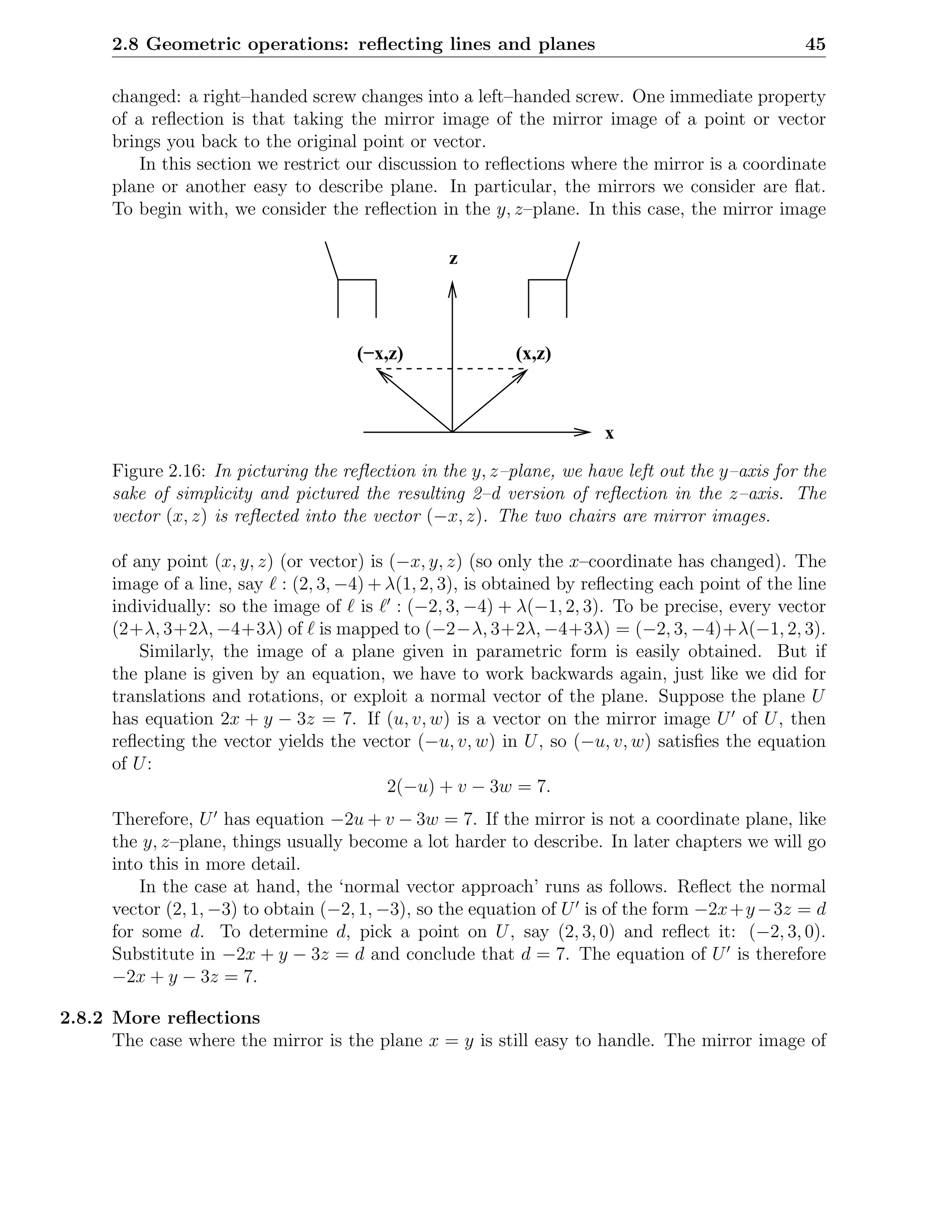 2.8 Geometric operations: reﬂecting lines and planes                                          45

      changed: a right–handed screw changes into a left–handed screw. One immediate property
      of a reﬂection is that taking the mirror image of the mirror image of a point or vector
      brings you back to the original point or vector.
          In this section we restrict our discussion to reﬂections where the mirror is a coordinate
      plane or another easy to describe plane. In particular, the mirrors we consider are ﬂat.
      To begin with, we consider the reﬂection in the y, z–plane. In this case, the mirror image

                                                   z



                                       (−x,z)               (x,z)



                                                                        x
      Figure 2.16: In picturing the reﬂection in the y, z–plane, we have left out the y–axis for the
      sake of simplicity and pictured the resulting 2–d version of reﬂection in the z–axis. The
      vector (x, z) is reﬂected into the vector (−x, z). The two chairs are mirror images.

      of any point (x, y, z) (or vector) is (−x, y, z) (so only the x–coordinate has changed). The
      image of a line, say ℓ : (2, 3, −4) + λ(1, 2, 3), is obtained by reﬂecting each point of the line
      individually: so the image of ℓ is ℓ′ : (−2, 3, −4) + λ(−1, 2, 3). To be precise, every vector
      (2+λ, 3+2λ, −4+3λ) of ℓ is mapped to (−2−λ, 3+2λ, −4+3λ) = (−2, 3, −4)+λ(−1, 2, 3).
          Similarly, the image of a plane given in parametric form is easily obtained. But if
      the plane is given by an equation, we have to work backwards again, just like we did for
      translations and rotations, or exploit a normal vector of the plane. Suppose the plane U
      has equation 2x + y − 3z = 7. If (u, v, w) is a vector on the mirror image U ′ of U , then
      reﬂecting the vector yields the vector (−u, v, w) in U , so (−u, v, w) satisﬁes the equation
      of U :
                                            2(−u) + v − 3w = 7.
      Therefore, U ′ has equation −2u + v − 3w = 7. If the mirror is not a coordinate plane, like
      the y, z–plane, things usually become a lot harder to describe. In later chapters we will go
      into this in more detail.
          In the case at hand, the ‘normal vector approach’ runs as follows. Reﬂect the normal
      vector (2, 1, −3) to obtain (−2, 1, −3), so the equation of U ′ is of the form −2x + y − 3z = d
      for some d. To determine d, pick a point on U , say (2, 3, 0) and reﬂect it: (−2, 3, 0).
      Substitute in −2x + y − 3z = d and conclude that d = 7. The equation of U ′ is therefore
      −2x + y − 3z = 7.

2.8.2 More reﬂections
      The case where the mirror is the plane x = y is still easy to handle. The mirror image of
 