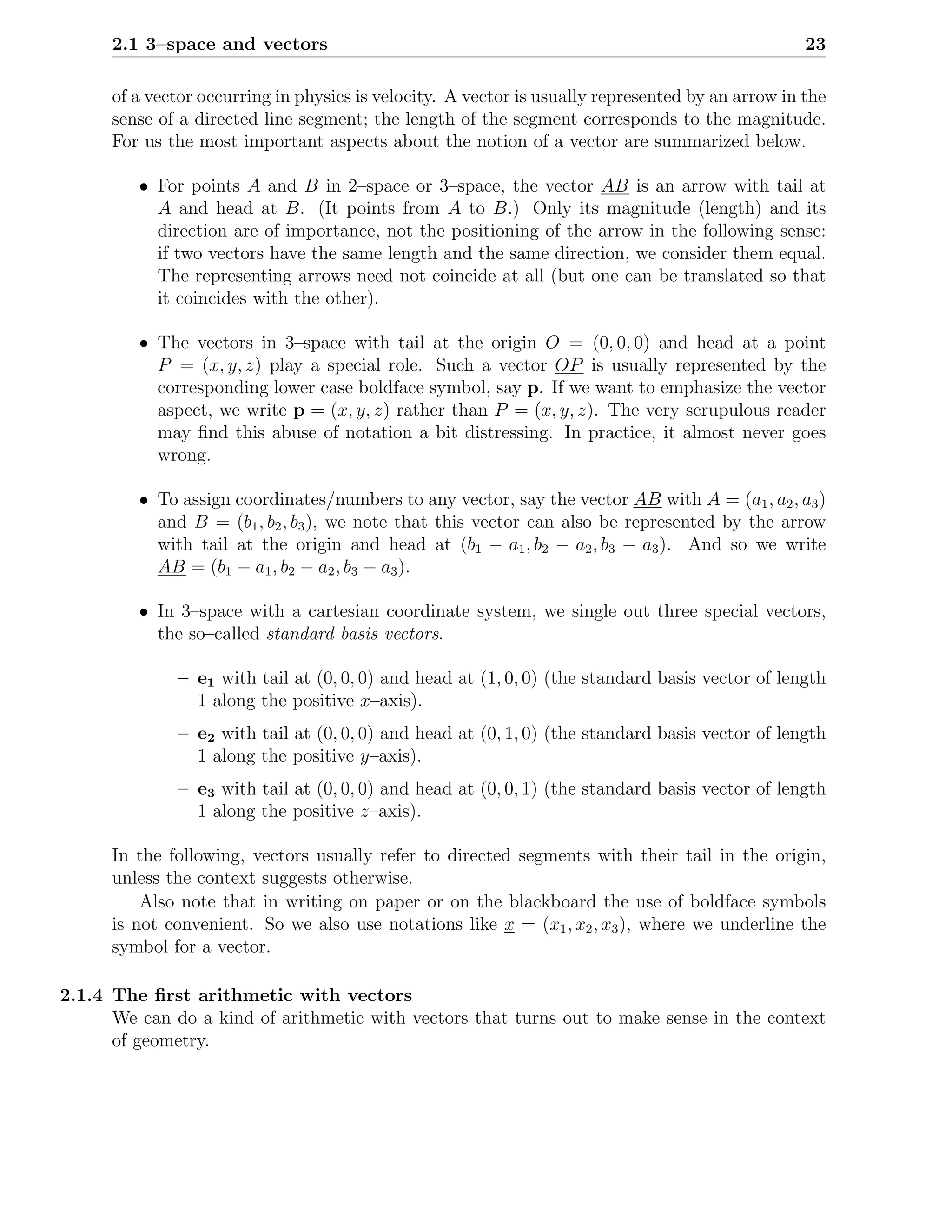 2.1 3–space and vectors                                                                      23

      of a vector occurring in physics is velocity. A vector is usually represented by an arrow in the
      sense of a directed line segment; the length of the segment corresponds to the magnitude.
      For us the most important aspects about the notion of a vector are summarized below.

         • For points A and B in 2–space or 3–space, the vector AB is an arrow with tail at
           A and head at B. (It points from A to B.) Only its magnitude (length) and its
           direction are of importance, not the positioning of the arrow in the following sense:
           if two vectors have the same length and the same direction, we consider them equal.
           The representing arrows need not coincide at all (but one can be translated so that
           it coincides with the other).

         • The vectors in 3–space with tail at the origin O = (0, 0, 0) and head at a point
           P = (x, y, z) play a special role. Such a vector OP is usually represented by the
           corresponding lower case boldface symbol, say p. If we want to emphasize the vector
           aspect, we write p = (x, y, z) rather than P = (x, y, z). The very scrupulous reader
           may ﬁnd this abuse of notation a bit distressing. In practice, it almost never goes
           wrong.

         • To assign coordinates/numbers to any vector, say the vector AB with A = (a1 , a2 , a3 )
           and B = (b1 , b2 , b3 ), we note that this vector can also be represented by the arrow
           with tail at the origin and head at (b1 − a1 , b2 − a2 , b3 − a3 ). And so we write
           AB = (b1 − a1 , b2 − a2 , b3 − a3 ).

         • In 3–space with a cartesian coordinate system, we single out three special vectors,
           the so–called standard basis vectors.

              – e1 with tail at (0, 0, 0) and head at (1, 0, 0) (the standard basis vector of length
                1 along the positive x–axis).
              – e2 with tail at (0, 0, 0) and head at (0, 1, 0) (the standard basis vector of length
                1 along the positive y–axis).
              – e3 with tail at (0, 0, 0) and head at (0, 0, 1) (the standard basis vector of length
                1 along the positive z–axis).

      In the following, vectors usually refer to directed segments with their tail in the origin,
      unless the context suggests otherwise.
          Also note that in writing on paper or on the blackboard the use of boldface symbols
      is not convenient. So we also use notations like x = (x1 , x2 , x3 ), where we underline the
      symbol for a vector.

2.1.4 The ﬁrst arithmetic with vectors
      We can do a kind of arithmetic with vectors that turns out to make sense in the context
      of geometry.
 