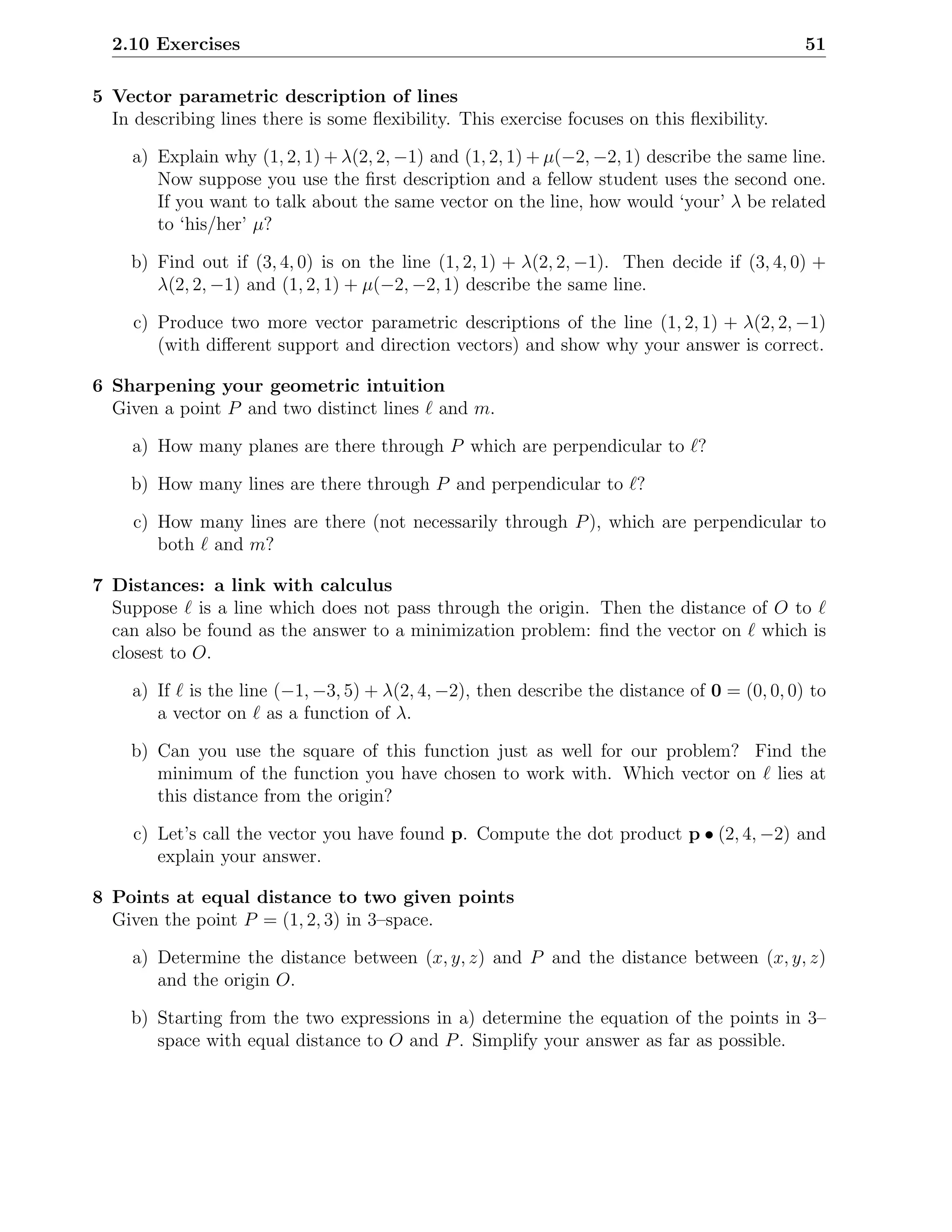 2.10 Exercises                                                                               51

5 Vector parametric description of lines
  In describing lines there is some ﬂexibility. This exercise focuses on this ﬂexibility.

     a) Explain why (1, 2, 1) + λ(2, 2, −1) and (1, 2, 1) + µ(−2, −2, 1) describe the same line.
        Now suppose you use the ﬁrst description and a fellow student uses the second one.
        If you want to talk about the same vector on the line, how would ‘your’ λ be related
        to ‘his/her’ µ?

     b) Find out if (3, 4, 0) is on the line (1, 2, 1) + λ(2, 2, −1). Then decide if (3, 4, 0) +
        λ(2, 2, −1) and (1, 2, 1) + µ(−2, −2, 1) describe the same line.

     c) Produce two more vector parametric descriptions of the line (1, 2, 1) + λ(2, 2, −1)
        (with diﬀerent support and direction vectors) and show why your answer is correct.

6 Sharpening your geometric intuition
  Given a point P and two distinct lines ℓ and m.

     a) How many planes are there through P which are perpendicular to ℓ?

     b) How many lines are there through P and perpendicular to ℓ?

     c) How many lines are there (not necessarily through P ), which are perpendicular to
        both ℓ and m?

7 Distances: a link with calculus
  Suppose ℓ is a line which does not pass through the origin. Then the distance of O to ℓ
  can also be found as the answer to a minimization problem: ﬁnd the vector on ℓ which is
  closest to O.

     a) If ℓ is the line (−1, −3, 5) + λ(2, 4, −2), then describe the distance of 0 = (0, 0, 0) to
        a vector on ℓ as a function of λ.

     b) Can you use the square of this function just as well for our problem? Find the
        minimum of the function you have chosen to work with. Which vector on ℓ lies at
        this distance from the origin?

     c) Let’s call the vector you have found p. Compute the dot product p • (2, 4, −2) and
        explain your answer.

8 Points at equal distance to two given points
  Given the point P = (1, 2, 3) in 3–space.

     a) Determine the distance between (x, y, z) and P and the distance between (x, y, z)
        and the origin O.

     b) Starting from the two expressions in a) determine the equation of the points in 3–
        space with equal distance to O and P . Simplify your answer as far as possible.
 