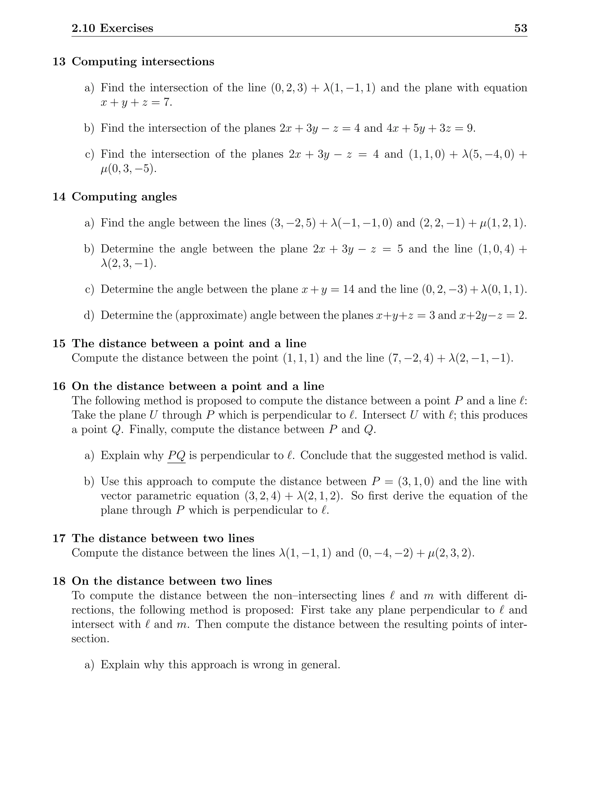 2.10 Exercises                                                                             53

13 Computing intersections

      a) Find the intersection of the line (0, 2, 3) + λ(1, −1, 1) and the plane with equation
         x + y + z = 7.

      b) Find the intersection of the planes 2x + 3y − z = 4 and 4x + 5y + 3z = 9.

      c) Find the intersection of the planes 2x + 3y − z = 4 and (1, 1, 0) + λ(5, −4, 0) +
         µ(0, 3, −5).

14 Computing angles

      a) Find the angle between the lines (3, −2, 5) + λ(−1, −1, 0) and (2, 2, −1) + µ(1, 2, 1).

      b) Determine the angle between the plane 2x + 3y − z = 5 and the line (1, 0, 4) +
         λ(2, 3, −1).

      c) Determine the angle between the plane x + y = 14 and the line (0, 2, −3) + λ(0, 1, 1).

      d) Determine the (approximate) angle between the planes x+y+z = 3 and x+2y−z = 2.

15 The distance between a point and a line
   Compute the distance between the point (1, 1, 1) and the line (7, −2, 4) + λ(2, −1, −1).

16 On the distance between a point and a line
   The following method is proposed to compute the distance between a point P and a line ℓ:
   Take the plane U through P which is perpendicular to ℓ. Intersect U with ℓ; this produces
   a point Q. Finally, compute the distance between P and Q.

      a) Explain why P Q is perpendicular to ℓ. Conclude that the suggested method is valid.

      b) Use this approach to compute the distance between P = (3, 1, 0) and the line with
         vector parametric equation (3, 2, 4) + λ(2, 1, 2). So ﬁrst derive the equation of the
         plane through P which is perpendicular to ℓ.

17 The distance between two lines
   Compute the distance between the lines λ(1, −1, 1) and (0, −4, −2) + µ(2, 3, 2).

18 On the distance between two lines
   To compute the distance between the non–intersecting lines ℓ and m with diﬀerent di-
   rections, the following method is proposed: First take any plane perpendicular to ℓ and
   intersect with ℓ and m. Then compute the distance between the resulting points of inter-
   section.

      a) Explain why this approach is wrong in general.
 