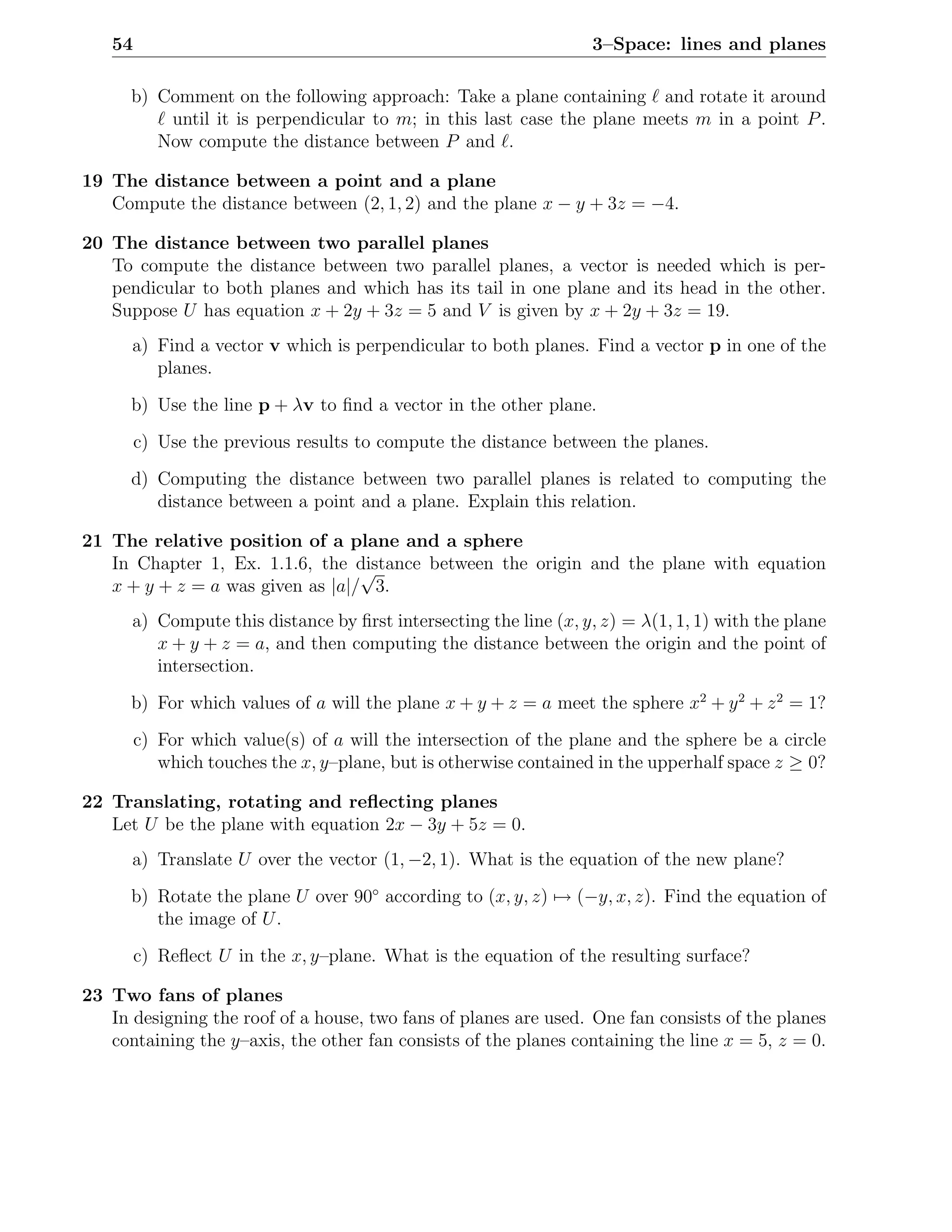 54                                                              3–Space: lines and planes

      b) Comment on the following approach: Take a plane containing ℓ and rotate it around
         ℓ until it is perpendicular to m; in this last case the plane meets m in a point P .
         Now compute the distance between P and ℓ.

19 The distance between a point and a plane
   Compute the distance between (2, 1, 2) and the plane x − y + 3z = −4.

20 The distance between two parallel planes
   To compute the distance between two parallel planes, a vector is needed which is per-
   pendicular to both planes and which has its tail in one plane and its head in the other.
   Suppose U has equation x + 2y + 3z = 5 and V is given by x + 2y + 3z = 19.
      a) Find a vector v which is perpendicular to both planes. Find a vector p in one of the
         planes.
      b) Use the line p + λv to ﬁnd a vector in the other plane.
        c) Use the previous results to compute the distance between the planes.
      d) Computing the distance between two parallel planes is related to computing the
         distance between a point and a plane. Explain this relation.

21 The relative position of a plane and a sphere
   In Chapter 1, Ex. 1.1.6, the distance between the origin and the plane with equation
                                  √
   x + y + z = a was given as |a|/ 3.
      a) Compute this distance by ﬁrst intersecting the line (x, y, z) = λ(1, 1, 1) with the plane
         x + y + z = a, and then computing the distance between the origin and the point of
         intersection.
      b) For which values of a will the plane x + y + z = a meet the sphere x2 + y 2 + z 2 = 1?
        c) For which value(s) of a will the intersection of the plane and the sphere be a circle
           which touches the x, y–plane, but is otherwise contained in the upperhalf space z ≥ 0?

22 Translating, rotating and reﬂecting planes
   Let U be the plane with equation 2x − 3y + 5z = 0.
      a) Translate U over the vector (1, −2, 1). What is the equation of the new plane?
      b) Rotate the plane U over 90◦ according to (x, y, z) → (−y, x, z). Find the equation of
         the image of U .
        c) Reﬂect U in the x, y–plane. What is the equation of the resulting surface?

23 Two fans of planes
   In designing the roof of a house, two fans of planes are used. One fan consists of the planes
   containing the y–axis, the other fan consists of the planes containing the line x = 5, z = 0.
 