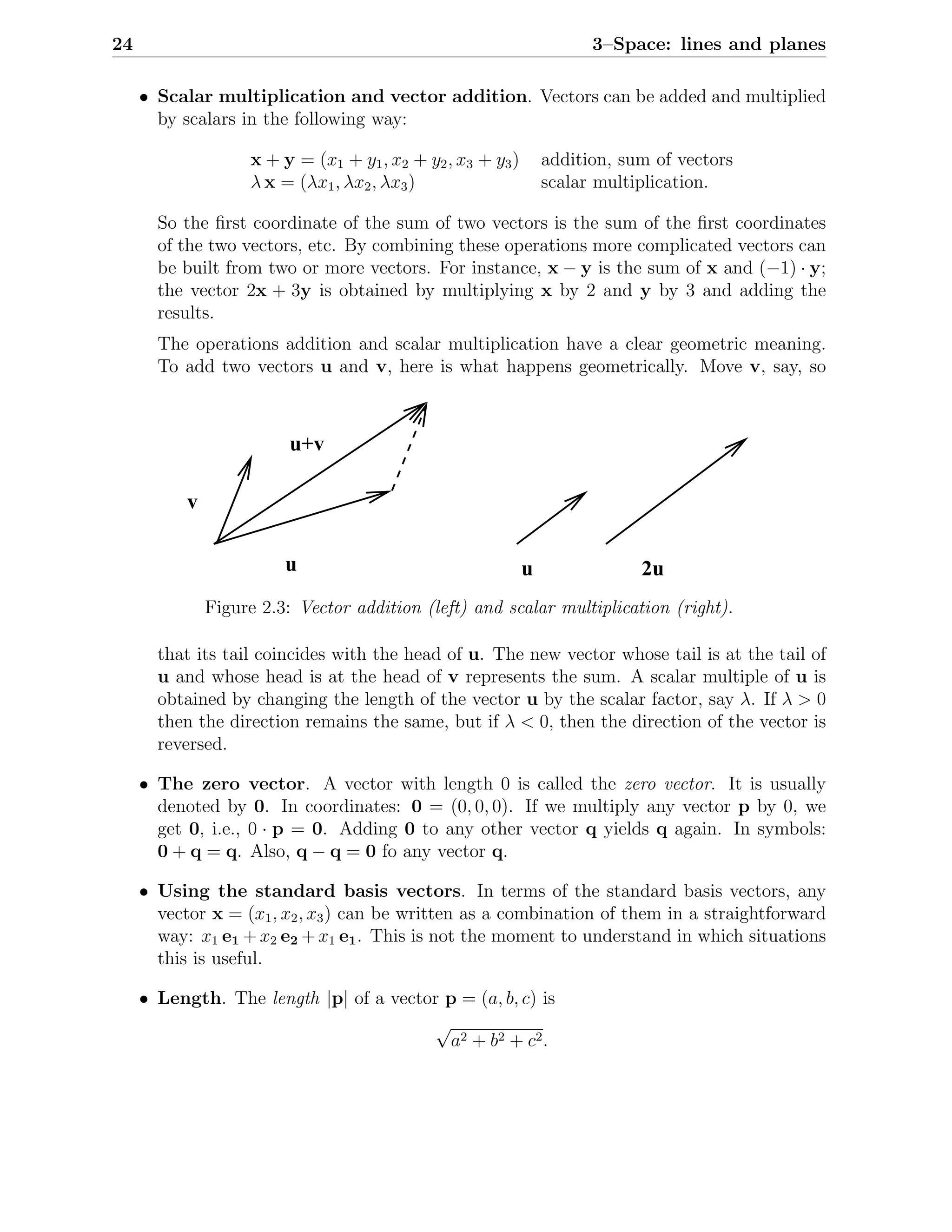 24                                                                     3–Space: lines and planes

     • Scalar multiplication and vector addition. Vectors can be added and multiplied
       by scalars in the following way:

                    x + y = (x1 + y1 , x2 + y2 , x3 + y3 )       addition, sum of vectors
                    λ x = (λx1 , λx2 , λx3 )                     scalar multiplication.

       So the ﬁrst coordinate of the sum of two vectors is the sum of the ﬁrst coordinates
       of the two vectors, etc. By combining these operations more complicated vectors can
       be built from two or more vectors. For instance, x − y is the sum of x and (−1) · y;
       the vector 2x + 3y is obtained by multiplying x by 2 and y by 3 and adding the
       results.
       The operations addition and scalar multiplication have a clear geometric meaning.
       To add two vectors u and v, here is what happens geometrically. Move v, say, so



                          u+v

           v

                         u                                   u               2u
               Figure 2.3: Vector addition (left) and scalar multiplication (right).

       that its tail coincides with the head of u. The new vector whose tail is at the tail of
       u and whose head is at the head of v represents the sum. A scalar multiple of u is
       obtained by changing the length of the vector u by the scalar factor, say λ. If λ > 0
       then the direction remains the same, but if λ < 0, then the direction of the vector is
       reversed.

     • The zero vector. A vector with length 0 is called the zero vector. It is usually
       denoted by 0. In coordinates: 0 = (0, 0, 0). If we multiply any vector p by 0, we
       get 0, i.e., 0 · p = 0. Adding 0 to any other vector q yields q again. In symbols:
       0 + q = q. Also, q − q = 0 fo any vector q.

     • Using the standard basis vectors. In terms of the standard basis vectors, any
       vector x = (x1 , x2 , x3 ) can be written as a combination of them in a straightforward
       way: x1 e1 + x2 e2 + x1 e1 . This is not the moment to understand in which situations
       this is useful.

     • Length. The length |p| of a vector p = (a, b, c) is
                                        √
                                           a2 + b 2 + c 2 .
 