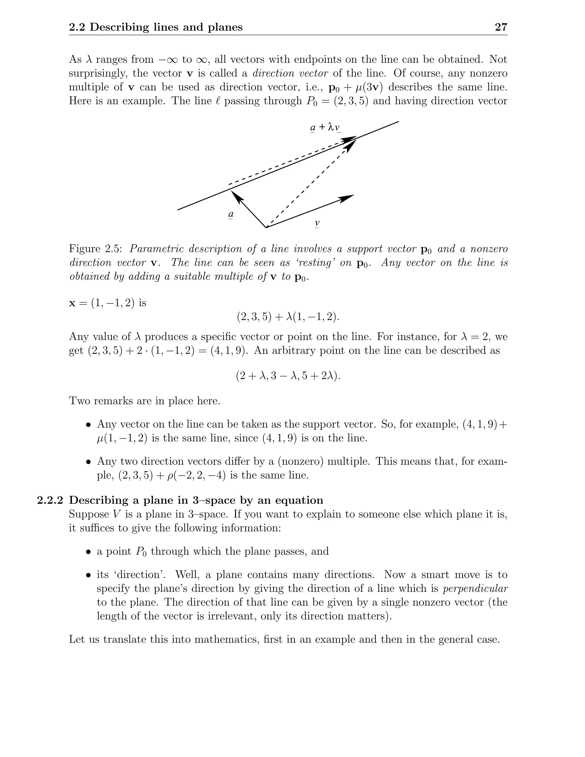 2.2 Describing lines and planes                                                            27

      As λ ranges from −∞ to ∞, all vectors with endpoints on the line can be obtained. Not
      surprisingly, the vector v is called a direction vector of the line. Of course, any nonzero
      multiple of v can be used as direction vector, i.e., p0 + µ(3v) describes the same line.
      Here is an example. The line ℓ passing through P0 = (2, 3, 5) and having direction vector

                                                             a + λv




                                        a
                                                              v

      Figure 2.5: Parametric description of a line involves a support vector p0 and a nonzero
      direction vector v. The line can be seen as ‘resting’ on p0 . Any vector on the line is
      obtained by adding a suitable multiple of v to p0 .

      x = (1, −1, 2) is
                                            (2, 3, 5) + λ(1, −1, 2).
      Any value of λ produces a speciﬁc vector or point on the line. For instance, for λ = 2, we
      get (2, 3, 5) + 2 · (1, −1, 2) = (4, 1, 9). An arbitrary point on the line can be described as

                                            (2 + λ, 3 − λ, 5 + 2λ).

      Two remarks are in place here.

         • Any vector on the line can be taken as the support vector. So, for example, (4, 1, 9) +
           µ(1, −1, 2) is the same line, since (4, 1, 9) is on the line.

         • Any two direction vectors diﬀer by a (nonzero) multiple. This means that, for exam-
           ple, (2, 3, 5) + ρ(−2, 2, −4) is the same line.

2.2.2 Describing a plane in 3–space by an equation
      Suppose V is a plane in 3–space. If you want to explain to someone else which plane it is,
      it suﬃces to give the following information:

         • a point P0 through which the plane passes, and

         • its ‘direction’. Well, a plane contains many directions. Now a smart move is to
           specify the plane’s direction by giving the direction of a line which is perpendicular
           to the plane. The direction of that line can be given by a single nonzero vector (the
           length of the vector is irrelevant, only its direction matters).

      Let us translate this into mathematics, ﬁrst in an example and then in the general case.
 