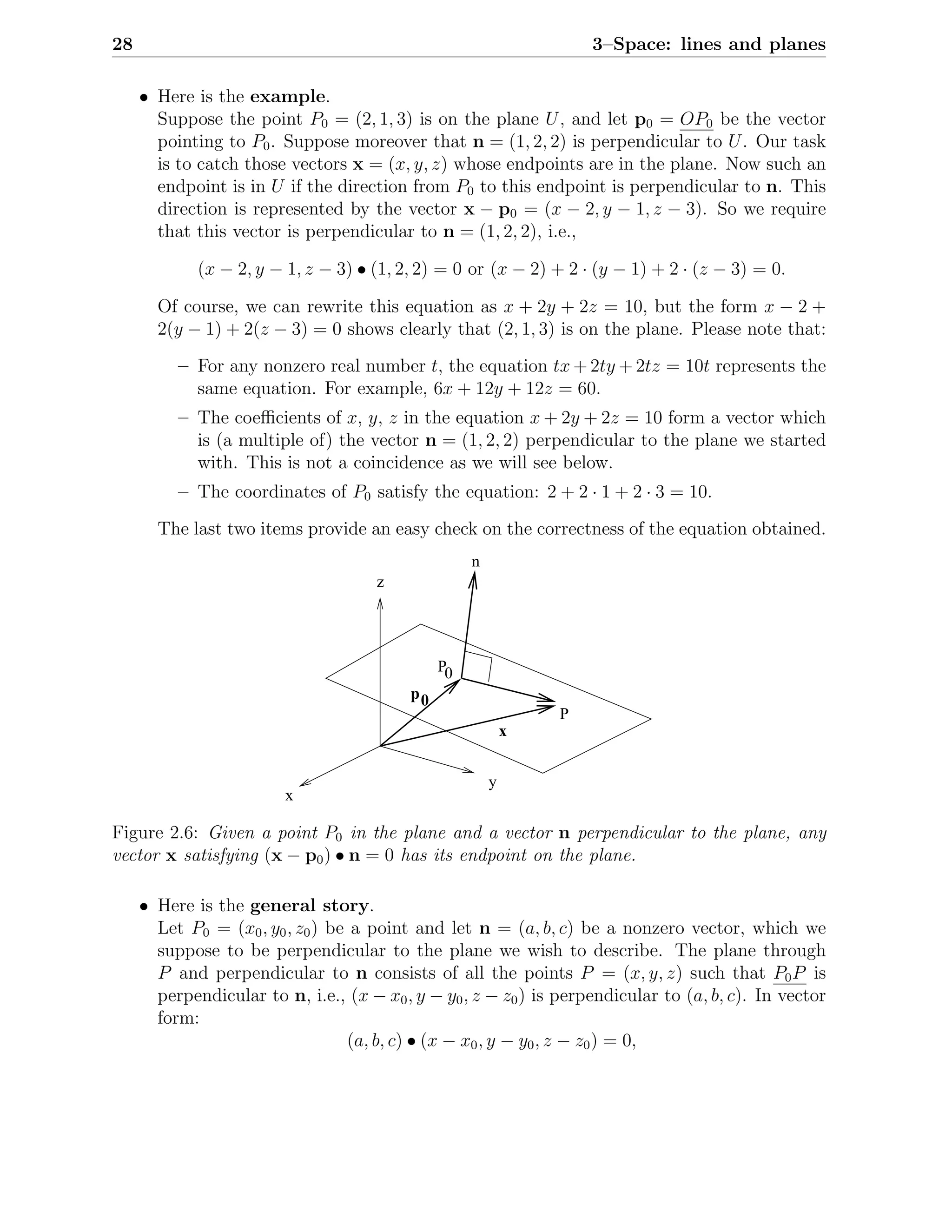 28                                                                  3–Space: lines and planes

     • Here is the example.
       Suppose the point P0 = (2, 1, 3) is on the plane U , and let p0 = OP0 be the vector
       pointing to P0 . Suppose moreover that n = (1, 2, 2) is perpendicular to U . Our task
       is to catch those vectors x = (x, y, z) whose endpoints are in the plane. Now such an
       endpoint is in U if the direction from P0 to this endpoint is perpendicular to n. This
       direction is represented by the vector x − p0 = (x − 2, y − 1, z − 3). So we require
       that this vector is perpendicular to n = (1, 2, 2), i.e.,

             (x − 2, y − 1, z − 3) • (1, 2, 2) = 0 or (x − 2) + 2 · (y − 1) + 2 · (z − 3) = 0.

       Of course, we can rewrite this equation as x + 2y + 2z = 10, but the form x − 2 +
       2(y − 1) + 2(z − 3) = 0 shows clearly that (2, 1, 3) is on the plane. Please note that:
          – For any nonzero real number t, the equation tx + 2ty + 2tz = 10t represents the
            same equation. For example, 6x + 12y + 12z = 60.
          – The coeﬃcients of x, y, z in the equation x + 2y + 2z = 10 form a vector which
            is (a multiple of) the vector n = (1, 2, 2) perpendicular to the plane we started
            with. This is not a coincidence as we will see below.
          – The coordinates of P0 satisfy the equation: 2 + 2 · 1 + 2 · 3 = 10.
       The last two items provide an easy check on the correctness of the equation obtained.
                                                    n
                                      z




                                               P0
                                          p0
                                                                P
                                                            x


                                                        y
                         x

Figure 2.6: Given a point P0 in the plane and a vector n perpendicular to the plane, any
vector x satisfying (x − p0 ) • n = 0 has its endpoint on the plane.

     • Here is the general story.
       Let P0 = (x0 , y0 , z0 ) be a point and let n = (a, b, c) be a nonzero vector, which we
       suppose to be perpendicular to the plane we wish to describe. The plane through
       P and perpendicular to n consists of all the points P = (x, y, z) such that P0 P is
       perpendicular to n, i.e., (x − x0 , y − y0 , z − z0 ) is perpendicular to (a, b, c). In vector
       form:
                                  (a, b, c) • (x − x0 , y − y0 , z − z0 ) = 0,
 