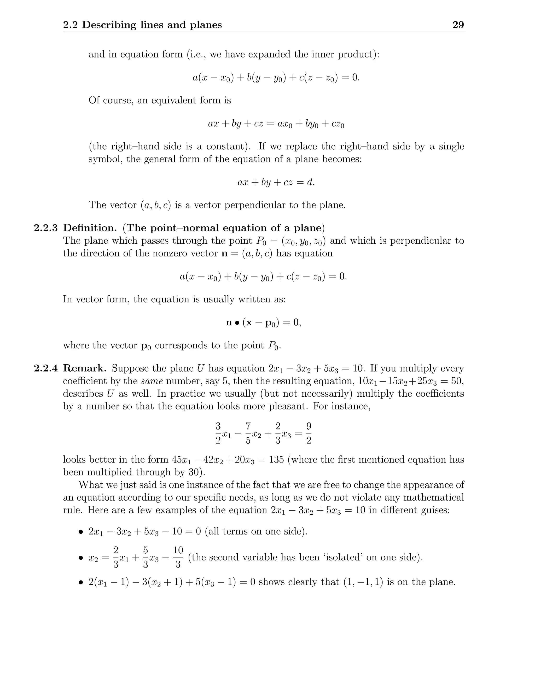 2.2 Describing lines and planes                                                            29

            and in equation form (i.e., we have expanded the inner product):

                                    a(x − x0 ) + b(y − y0 ) + c(z − z0 ) = 0.

            Of course, an equivalent form is

                                       ax + by + cz = ax0 + by0 + cz0

            (the right–hand side is a constant). If we replace the right–hand side by a single
            symbol, the general form of the equation of a plane becomes:

                                               ax + by + cz = d.

            The vector (a, b, c) is a vector perpendicular to the plane.

2.2.3 Deﬁnition. (The point–normal equation of a plane)
      The plane which passes through the point P0 = (x0 , y0 , z0 ) and which is perpendicular to
      the direction of the nonzero vector n = (a, b, c) has equation

                                 a(x − x0 ) + b(y − y0 ) + c(z − z0 ) = 0.

      In vector form, the equation is usually written as:

                                            n • (x − p0 ) = 0,

      where the vector p0 corresponds to the point P0 .

2.2.4 Remark. Suppose the plane U has equation 2x1 − 3x2 + 5x3 = 10. If you multiply every
      coeﬃcient by the same number, say 5, then the resulting equation, 10x1 −15x2 +25x3 = 50,
      describes U as well. In practice we usually (but not necessarily) multiply the coeﬃcients
      by a number so that the equation looks more pleasant. For instance,
                                         3     7    2     9
                                           x1 − x2 + x3 =
                                         2     5    3     2
      looks better in the form 45x1 − 42x2 + 20x3 = 135 (where the ﬁrst mentioned equation has
      been multiplied through by 30).
          What we just said is one instance of the fact that we are free to change the appearance of
      an equation according to our speciﬁc needs, as long as we do not violate any mathematical
      rule. Here are a few examples of the equation 2x1 − 3x2 + 5x3 = 10 in diﬀerent guises:

          • 2x1 − 3x2 + 5x3 − 10 = 0 (all terms on one side).
                2    5     10
          • x2 = x1 + x3 −    (the second variable has been ‘isolated’ on one side).
                3    3      3
          • 2(x1 − 1) − 3(x2 + 1) + 5(x3 − 1) = 0 shows clearly that (1, −1, 1) is on the plane.
 