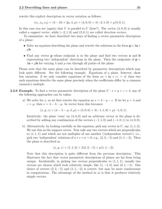 2.2 Describing lines and planes                                                             31

      rewrite this explicit description in vector notation as follows:
                 (x1 , x2 , x3 ) = (4 − 2λ + 3µ, λ, µ) = (4, 0, 0) + λ(−2, 1, 0) + µ(3, 0, 1).
      In this case you see (again) that V is parallel to U (how?). The vector (4, 0, 0) is usually
      called a support vector , while (−2, 1, 0) and (3, 0, 1) are called direction vectors.
          To summarize: we have described two ways of ﬁnding a vector parametric description
      of a plane:
         • Solve an equation describing the plane and rewrite the solutions in the form p + λa +
           µb.
         • Find any vector p whose endpoint is in the plane and ﬁnd two vectors a and b
           representing two ‘independent’ directions in the plane. Then the endpoints of p +
           λa + µb for varying λ and µ run through all points of the plane.
      Please note that the same plane can be described by parametric descriptions which may
      look quite diﬀerent. See the following example. Equations of a plane, however, show
      less variation: if we only consider equations of the form ax + by + cz = d, then two
      such equations describe the same plane precisely when the coeﬃcients diﬀer by a common
      (nonzero) multiple.

2.2.6 Example. To ﬁnd a vector parametric description of the plane U : x + y + z = 4, any of
      the following approaches can be taken.
        a) We solve for x, so we ﬁrst rewrite the equation as x = 4 − y − z. If we let y = λ and
           z = µ, then x = 4 − λ − µ. In vector form this becomes:
                      (x, y, z) = (4 − λ − µ, λ, µ) = (4, 0, 0) + λ(−1, 1, 0) + µ(−1, 0, 1).
            Intuitively: the plane ‘rests’ on (4, 0, 0) and an arbitrary vector in the plane is de-
            scribed by adding any combination of the vectors (−1, 1, 0) and (−1, 0, 1) to (4, 0, 0).
        b) Alternatively, by looking carefully at the equation, pick any vector in U , say (1, 1, 2).
           We use this as the support vector. Now take any two vectors which are perpendicular
           to (1, 1, 1) and which are not multiples of one another (‘independent vectors’), i.e.,
           pick two ‘independent’ solutions of u + v + w = 0, e.g., (2, 3, −5) and (1, 1, −2). Then
           the plane is described as
                                 (x, y, z) = (1, 1, 2) + λ(2, 3, −5) + µ(1, 1, −2).
            Note that this description is quite diﬀerent from the previous description. This
            illustrates the fact that vector parametric descriptions of planes are far from being
            unique. Incidentally, in picking two vectors perpendicular to (1, 1, 1), usually two
            vectors are chosen which look relatively simple, like (1, −1, 0) and (0, 1, −1). Our
            choice of vectors (2, 3, −5) and (1, 1, −2) is correct, but may be more cumbersome
            in computations. The advantage of the method in a) is that it produces relatively
            simple vectors.
 