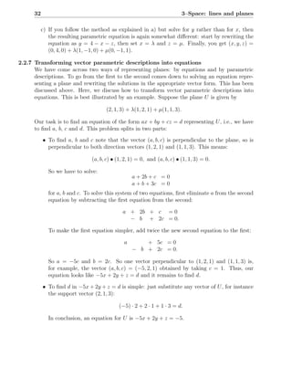 32                                                                     3–Space: lines and planes

           c) If you follow the method as explained in a) but solve for y rather than for x, then
              the resulting parametric equation is again somewhat diﬀerent: start by rewriting the
              equation as y = 4 − x − z, then set x = λ and z = µ. Finally, you get (x, y, z) =
              (0, 4, 0) + λ(1, −1, 0) + µ(0, −1, 1).

2.2.7 Transforming vector parametric descriptions into equations
      We have come across two ways of representing planes: by equations and by parametric
      descriptions. To go from the ﬁrst to the second comes down to solving an equation repre-
      senting a plane and rewriting the solutions in the appropriate vector form. This has been
      discussed above. Here, we discuss how to transform vector parametric descriptions into
      equations. This is best illustrated by an example. Suppose the plane U is given by

                                      (2, 1, 3) + λ(1, 2, 1) + µ(1, 1, 3).

      Our task is to ﬁnd an equation of the form ax + by + cz = d representing U , i.e., we have
      to ﬁnd a, b, c and d. This problem splits in two parts:
           • To ﬁnd a, b and c note that the vector (a, b, c) is perpendicular to the plane, so is
             perpendicular to both direction vectors (1, 2, 1) and (1, 1, 3). This means:

                                (a, b, c) • (1, 2, 1) = 0, and (a, b, c) • (1, 1, 3) = 0.

              So we have to solve:
                                                   a + 2b + c = 0
                                                   a + b + 3c = 0
              for a, b and c. To solve this system of two equations, ﬁrst eliminate a from the second
              equation by subtracting the ﬁrst equation from the second:

                                              a + 2b + c = 0
                                                − b + 2c = 0.

              To make the ﬁrst equation simpler, add twice the new second equation to the ﬁrst:

                                               a       + 5c = 0
                                                   − b + 2c = 0.

              So a = −5c and b = 2c. So one vector perpendicular to (1, 2, 1) and (1, 1, 3) is,
              for example, the vector (a, b, c) = (−5, 2, 1) obtained by taking c = 1. Thus, our
              equation looks like −5x + 2y + z = d and it remains to ﬁnd d.

           • To ﬁnd d in −5x + 2y + z = d is simple: just substitute any vector of U , for instance
             the support vector (2, 1, 3):

                                             (−5) · 2 + 2 · 1 + 1 · 3 = d.

              In conclusion, an equation for U is −5x + 2y + z = −5.
 