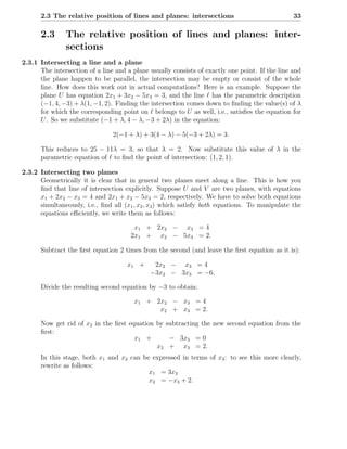 2.3 The relative position of lines and planes: intersections                              33

      2.3      The relative position of lines and planes: inter-
               sections
2.3.1 Intersecting a line and a plane
      The intersection of a line and a plane usually consists of exactly one point. If the line and
      the plane happen to be parallel, the intersection may be empty or consist of the whole
      line. How does this work out in actual computations? Here is an example. Suppose the
      plane U has equation 2x1 + 3x2 − 5x3 = 3, and the line ℓ has the parametric description
      (−1, 4, −3) + λ(1, −1, 2). Finding the intersection comes down to ﬁnding the value(s) of λ
      for which the corresponding point on ℓ belongs to U as well, i.e., satisﬁes the equation for
      U . So we substitute (−1 + λ, 4 − λ, −3 + 2λ) in the equation:

                                2(−1 + λ) + 3(4 − λ) − 5(−3 + 2λ) = 3.

      This reduces to 25 − 11λ = 3, so that λ = 2. Now substitute this value of λ in the
      parametric equation of ℓ to ﬁnd the point of intersection: (1, 2, 1).

2.3.2 Intersecting two planes
      Geometrically it is clear that in general two planes meet along a line. This is how you
      ﬁnd that line of intersection explicitly. Suppose U and V are two planes, with equations
      x1 + 2x2 − x3 = 4 and 2x1 + x2 − 5x3 = 2, respectively. We have to solve both equations
      simultaneously, i.e., ﬁnd all (x1 , x2 , x3 ) which satisfy both equations. To manipulate the
      equations eﬃciently, we write them as follows:

                                       x1 + 2x2 − x3 = 4
                                      2x1 + x2 − 5x3 = 2.

      Subtract the ﬁrst equation 2 times from the second (and leave the ﬁrst equation as it is):

                                     x1 +     2x2 − x3 = 4
                                             −3x2 − 3x3 = −6.

      Divide the resulting second equation by −3 to obtain:

                                       x1 + 2x2 − x3 = 4
                                             x2 + x3 = 2.

      Now get rid of x2 in the ﬁrst equation by subtracting the new second equation from the
      ﬁrst:
                                      x1 +       − 3x3 = 0
                                             x2 + x3 = 2.
      In this stage, both x1 and x2 can be expressed in terms of x3 : to see this more clearly,
      rewrite as follows:
                                          x1 = 3x3
                                          x2 = −x3 + 2.
 