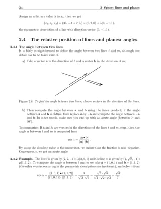 34                                                                3–Space: lines and planes

      Assign an arbitrary value λ to x3 , then we get

                         (x1 , x2 , x3 ) = (3λ, −λ + 2, λ) = (0, 2, 0) + λ(3, −1, 1),

      the parametric description of a line with direction vector (3, −1, 1).


      2.4      The relative position of lines and planes: angles
2.4.1 The angle between two lines
      It is fairly straightforward to deﬁne the angle between two lines ℓ and m, although one
      detail has to be taken care of.
         a) Take a vector a in the direction of ℓ and a vector b in the direction of m;




      Figure 2.8: To ﬁnd the angle between two lines, choose vectors in the direction of the lines.

         b) Then compute the angle between a and b using the inner product; if the angle
            between a and b is obtuse, then replace a by −a and compute the angle between −a
            and b. In other words, make sure you end up with an acute angle (between 0◦ and
            90◦ ).
      To summarize: If a and b are vectors in the directions of the lines ℓ and m, resp., then the
      angle α between ℓ and m is computed from
                                                        |a • b|
                                             cos α =             .
                                                       |a| · |b|
      By using the absolute value in the numerator, we ensure that the fraction is non–negative.
      Consequently, we get an acute angle.
                                                                                          √
2.4.2 Example. The line ℓ is given by (2, 7, −1)+λ(1, 0, 1) and the line m is given by (2, π, −1)+
      µ(1, 1, 2). To compute the angle α between ℓ and m we take a = (1, 0, 1) and b = (1, 1, 2)
      (the other vectors occurring in the parametric descriptions are irrelevant), and solve α from
                                                                  √ √            √
                              |(1, 0, 1) • (1, 1, 2)|     3         3· 3           3
                     cos α =                           =√ √ =√ √ √ =                 .
                             |(1, 0, 1)| · |(1, 1, 2)|   2· 6    2· 2· 3          2
 