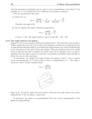 36                                                             3–Space: lines and planes

      from the parametric description and we need a vector perpendicular to the plane U , for
      example, n = (1, 1, 2) (taken from the coeﬃcients in the plane’s equation).
         Now we can proceed in two ways:
        (a) Solve for α in                                       √
                                          |a • n|     3    3       3
                               sin α =             =√ √ =√ √ √ =     .
                                         |a| · |n|   2 6  2 2 3  2
            Therefore the angle is 60◦ .
        (b) Or we compute the angle β between a and n from
                                                            √
                                                 |a • n|      3
                                        cos β =           =     ,
                                                |a| · |n|    2
            so that β = 30◦ . The angle between ℓ and U is then 90◦ − 30◦ = 60◦ .

2.4.5 The angle between two planes
      Suppose U and V are two planes which meet along the line ℓ. Of course they seem to make a
      deﬁnite angle with each other, but it takes some thinking to realize that an appropriate way
      to make precise what this angle is, is to look at the angle between two vectors perpendicular
      to the two planes (cf. the case of a line and a plane). The only detail you have to be careful
      about is that you may have to replace one of the vectors by its opposite vector in order to
      guarantee that the angle is acute (at most 90◦ ), or introduce an absolute value just like we
      did in the case of a line and plane.
          To summarize: To compute the angle between the planes U and V , take a nonzero
      vector u perpendicular to U and a nonzero vector v perpendicular to V . The angle α
      between U and V is then computed from
                                                       |u • v|
                                            cos α =             .
                                                      |u| · |v|




      Figure 2.10: To ﬁnd the angle between two planes, determine the angle between two vectors
      perpendicular to the two planes, respectively.

         In particular, two planes are perpendicular if the two vectors perpendicular to the
      planes are perpendicular.
 