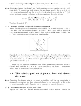 2.5 The relative position of points, lines and planes: distances                         37

2.4.6 Example. Consider the planes U and V with equations x1 −x3 = 7 and x1 −x2 −2x3 = 25,
      respectively. To compute the angle between the two planes, consider the vector (1, 0, −1)
      which is perpendicular to U and the vector (1, −1, −2) which is perpendicular to V . Both
      vectors are taken from the coeﬃcients of the two equations. Now solve α from
                                                                        √
                                  |(1, 0, −1) • (1, −1, −2)|     3        3
                         cos α =                              =√ √ =        .
                                 |(1, 0, −1)| · |(1, −1, −2)|   2· 6     2

      Therefore the angle is 30◦ .

2.4.7 The angle between two planes: alternative approach
      Here is another approach to compute the angle between two intersecting planes U and V .
      Fix a point P on the line of intersection ℓ of U and V . Then take a plane W through P
      which is perpendicular to ℓ. Now W meets U along a line m, and W meets V along a line
      n. Finally, compute the angle between the lines m and n.
                                                                 W



                                                         α
                                              P



                                                  α

                                             m               n

      Figure 2.11: An alternative approach to computing the angle between two intersecting planes
      U and V . The picture shows the cross section with the plane W perpendicular to the line of
      intersection ℓ of U and V . The intersection of U and W is denoted by m; the intersection
      of V and W is denoted by n.

         To see why this approach leads to the same answer, just realize that normal vectors to
      U and V with their tails at P lie in W . This is illustrated in Fig. (2.11). This approach
      usually leads to more complicated computations.


      2.5      The relative position of points, lines and planes:
               distances
2.5.1 Computing the distance between two points is straightforward, but the computation of
      distances between points and lines, points and planes, etc., is more subtle. In this section
      we are not aiming for explicit formulas, but for strategies to compute distances.

2.5.2 The distance between a point and a line
      Suppose P is a point and ℓ is a line. The distance between P and a point on ℓ varies as this
 