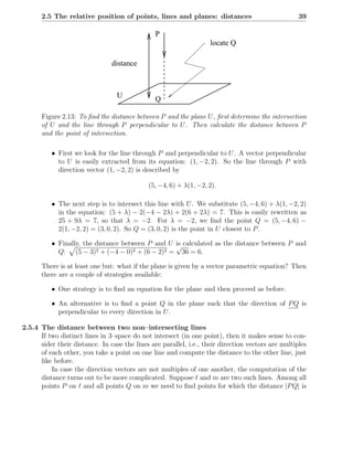 2.5 The relative position of points, lines and planes: distances                             39

                                                P
                                                                    locate Q

                                distance



                                  U             Q

       Figure 2.13: To ﬁnd the distance between P and the plane U , ﬁrst determine the intersection
       of U and the line through P perpendicular to U . Then calculate the distance between P
       and the point of intersection.

          • First we look for the line through P and perpendicular to U . A vector perpendicular
            to U is easily extracted from its equation: (1, −2, 2). So the line through P with
            direction vector (1, −2, 2) is described by

                                             (5, −4, 6) + λ(1, −2, 2).

          • The next step is to intersect this line with U . We substitute (5, −4, 6) + λ(1, −2, 2)
            in the equation: (5 + λ) − 2(−4 − 2λ) + 2(6 + 2λ) = 7. This is easily rewritten as
            25 + 9λ = 7, so that λ = −2. For λ = −2, we ﬁnd the point Q = (5, −4, 6) −
            2(1, −2, 2) = (3, 0, 2). So Q = (3, 0, 2) is the point in U closest to P .

          • Finally, the distance between P and U is calculated as the distance between P and
                                                  √
            Q: (5 − 3)2 + (−4 − 0)2 + (6 − 2)2 = 36 = 6.

       There is at least one but: what if the plane is given by a vector parametric equation? Then
       there are a couple of strategies available:

          • One strategy is to ﬁnd an equation for the plane and then proceed as before.

          • An alternative is to ﬁnd a point Q in the plane such that the direction of P Q is
            perpendicular to every direction in U .

2.5.4 The distance between two non–intersecting lines
      If two distinct lines in 3–space do not intersect (in one point), then it makes sense to con-
      sider their distance. In case the lines are parallel, i.e., their direction vectors are multiples
      of each other, you take a point on one line and compute the distance to the other line, just
      like before.
          In case the direction vectors are not multiples of one another, the computation of the
      distance turns out to be more complicated. Suppose ℓ and m are two such lines. Among all
      points P on ℓ and all points Q on m we need to ﬁnd points for which the distance |P Q| is
 