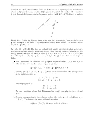 40                                                               3–Space: lines and planes

minimal. As before, this condition turns out to be related to right angles: we have to ﬁnd
P on ℓ and Q on m in such a way that P Q is perpendicular to both ℓ and m. The procedure
is best illustrated with an example. Suppose ℓ is given by (1, 3, 3)+λ(2, 0, 1) and m is given

                                              l

                                                             m




Figure 2.14: To ﬁnd the distance between two non–intersecting lines ℓ and m, ﬁnd vectors
p on ℓ and q on m such that q − p is perpendicular to both ℓ and m. The distance is the
length |q − p|of q − p.

by (1, 6, −3) + µ(0, 1, 1). The lines are certainly not parallel since the direction vectors are
not multiples of one another. They may intersect, but then our distance computation will
simply yield 0. So begin by taking a vector p = (1, 3, 3) + λ(2, 0, 1) = (1 + 2λ, 3, 3 + λ) on
ℓ and taking q = (1, 6, −3) + µ(0, 1, 1) = (1, 6 + µ, −3 + µ) on m. Here are the steps to
follow:
     • First, we impose the condition that q − p be perpendicular to (2, 0, 1) and (0, 1, 1)
       (the direction vectors of ℓ and m, respectively), i.e.,

                         (q − p) • (2, 0, 1) = 0 and (q − p) • (0, 1, 1) = 0.

       Since q − p = (−2λ, 3 + µ, −6 + µ − λ), these conditions translate into two equations
       in the variables λ and µ:

                                    −4λ + (−6 + µ − λ) = 0
                                    (3 + µ) + (−6 + µ − λ) = 0.

       Rearranging leads to
                                         −5λ + µ = 6
                                         −λ + 2µ = 3.
       An easy calculation shows that this system has exactly one solution: λ = −1 and
       µ = 1.

     • Second, corresponding to this solution we ﬁnd the vector p = (−1, 3, 2) and q =
       (1, 7, −2). The distance between the lines is therefore
                                                               √
                            (1 − −1)2 + (7 − 3)2 + (−2 − 2)2 = 36 = 6.
 