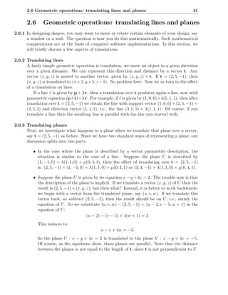 2.6 Geometric operations: translating lines and planes                                          41

       2.6      Geometric operations: translating lines and planes
2.6.1 In designing shapes, you may want to move or rotate certain elements of your design, say
      a window or a wall. The question is how you do this mathematically. Such mathematical
      computations are at the basis of computer software implementations. In this section, we
      will brieﬂy discuss a few aspects of translations.

2.6.2 Translating lines
      A fairly simple geometric operation is translation: we move an object in a given direction
      over a given distance. We can represent this direction and distance by a vector t. Any
      vector (x, y, z) is moved to another vector, given by (x, y, z) + t. If t = (2, 5, −1), then
      (x, y, z) is translated to (x + 2, y + 5, z − 1). No problem here. Now let us turn to the eﬀect
      of a translation on lines.
          If a line ℓ is given by p + λv, then a translation over t produces again a line, now with
      parametric equation (p+t)+λv. For example, if ℓ is given by (1, 0, 6)+λ(1, 1, 1), then after
      translation over t = (2, 5, −1) we obtain the line with support vector (1, 0, 6) + (2, 5, −1) =
      (3, 5, 5) and direction vector (1, 1, 1), i.e., the line (3, 5, 5) + λ(1, 1, 1). Of course, if you
      translate a line then the resulting line is parallel with the line you started with.

2.6.3 Translating planes
      Next, we investigate what happens to a plane when we translate that plane over a vector,
      say t = (2, 5, −1) as before. Since we have two standard ways of representing a plane, our
      discussion splits into two parts.

          • In the case where the plane is described by a vector parametric description, the
            situation is similar to the case of a line. Suppose the plane U is described by
            (1, −1, 0) + λ(1, 1, 0) + µ(0, 4, 1), then the eﬀect of translating over t = (2, 5, −1)
            is: (2, 5, −1) + (1, −1, 0) + λ(1, 1, 0) + µ(0, 4, 1) or (3, 4, −1) + λ(1, 1, 0) + µ(0, 4, 1).

          • Suppose the plane U is given by its equation x − y + 4z = 2. The trouble now is that
            the description of the plane is implicit. If we translate a vector (x, y, z) of U then the
            result is (2, 5, −1) + (x, y, z), but then what? Instead, it is better to work backwards:
            we begin with a vector from the translated plane, say (u, v, w). If we translate this
            vector back, so subtract (2, 5, −1), then the result should be on U , i.e., satisfy the
            equation of U . So we substitute (u, v, w) − (2, 5, −1) = (u − 2, v − 5, w + 1) in the
            equation of U :
                                          (u − 2) − (v − 5) + 4(w + 1) = 2.
             This reduces to
                                                 u − v + 4w = −5.
             So the plane U : x − y + 4z = 2 is translated to the plane V : x − y + 4z = −5.
             Of course, as the equations show, these planes are parallel. Note that the distance
             between the planes is not equal to the length of t, since t is not perpendicular to U .
 