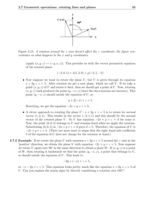 2.7 Geometric operations: rotating lines and planes                                         43

                                                 y
                                     (−y,x)
                                                     90o

                                                                 (x,y)


                                                                    x




      Figure 2.15: A rotation around the z–axis doesn’t aﬀect the z–coordinate; the ﬁgure con-
      centrates on what happens to the x and y coordinates.

            (apply (x, y, z) → (−y, x, z)). This provides us with the vector parametric equation
            of the rotated plane:
                                     (−2, 0, 1) + λ(1, 2, 0) + µ(−2, 1, −5).

          • Now suppose we want to rotate the plane U , but U is given through its equation
            x + 2y + z = 5. After rotation we get a new plane, which we call V . If we take a
            point (x, y, z) of V and rotate it back , then we should get a point of U . Now, rotating
            (x, y, z) back produces the point (y, −x, z) (since the two rotations are inverses). This
            point (y, −x, z) should satisfy the equation of U , so
                                              y + 2(−x) + z = 5.
            Rewriting, we get the equation −2x + y + z = 5.
          • A clever approach to rotating the plane U : x + 2y + z = 5 is to rotate its normal
            vector (1, 2, 1). This results in the vector (−2, 1, 1) and this should be the normal
            vector of the rotated plane V . So V has equation −2x + y + z = d for some d.
            Now, the point (0, 0, 5) belongs to U and remains ﬁxed when we apply the rotation.
            Substituting (0, 0, 5) in −2x + y + z = d gives d = 5. Therefore, the equation of V is
            −2x + y + z = 5. (There are more ways to argue that the right–hand side coeﬃcient
            5 of the equation of U does not change for the rotation at hand.)

2.7.2 Example. If we rotate the plane U with equation x + 2y + z = 5 around the z–axis in the
      ‘positive’ direction, we obtain the plane V with equation −2x + y + z = 5. Now suppose
      we rotate V again over 90◦ in the same direction to obtain a plane W . If (x, y, z) is a point
      of W , then rotating it backwards we ﬁnd the point (y, −x, z), a point that belongs to V ,
      so should satisfy the equation of V . This leads to
                                          −2y + (−x) + z = 5,
      or −x − 2y + z = 5. This equation looks pretty much like the equation x + 2y + z = 5 of
      U . Can you explain the minus signs by directly considering a rotation over 180◦ ?
 