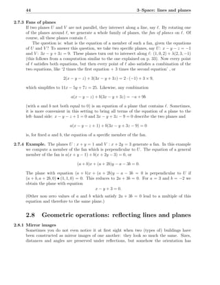 44                                                            3–Space: lines and planes

2.7.3 Fans of planes
      If two planes U and V are not parallel, they intersect along a line, say ℓ. By rotating one
      of the planes around ℓ, we generate a whole family of planes, the fan of planes on ℓ. Of
      course, all these planes contain ℓ.
          The question is: what is the equation of a member of such a fan, given the equations
      of U and V ? To answer this question, we take two speciﬁc planes, say U : x − y − z = −1
      and V : 3x − y + 3z = 9. These planes turn out to intersect along ℓ: (1, 0, 2) + λ(2, 3, −1)
      (this follows from a computation similar to the one explained on p. 33). Now every point
      of ℓ satisﬁes both equations, but then every point of ℓ also satisﬁes a combination of the
      two equations, like ‘2 times the ﬁrst equation + 3 times the second equation’ , or

                           2(x − y − z) + 3(3x − y + 3z) = 2 · (−1) + 3 × 9,

      which simpliﬁes to 11x − 5y + 7z = 25. Likewise, any combination

                               a(x − y − z) + b(3x − y + 3z) = −a + 9b

      (with a and b not both equal to 0) is an equation of a plane that contains ℓ. Sometimes,
      it is more convenient in this setting to bring all terms of the equation of a plane to the
      left–hand side: x − y − z + 1 = 0 and 3x − y + 3z − 9 = 0 describe the two planes and

                               a(x − y − z + 1) + b(3x − y + 3z − 9) = 0

      is, for ﬁxed a and b, the equation of a speciﬁc member of the fan.

2.7.4 Example. The planes U : x + y = 1 and V : x + 2y = 3 generate a fan. In this example
      we compute a member of the fan which is perpendicular to U . The equation of a general
      member of the fan is a(x + y − 1) + b(x + 2y − 3) = 0, or

                                   (a + b)x + (a + 2b)y − a − 3b = 0.

      The plane with equation (a + b)x + (a + 2b)y − a − 3b = 0 is perpendicular to U if
      (a + b, a + 2b, 0) • (1, 1, 0) = 0. This reduces to 2a + 3b = 0. For a = 3 and b = −2 we
      obtain the plane with equation
                                               x − y + 3 = 0.
      (Other non–zero values of a and b which satisfy 2a + 3b = 0 lead to a multiple of this
      equation and therefore to the same plane.)


      2.8      Geometric operations: reﬂecting lines and planes
2.8.1 Mirror images
      Sometimes you do not even notice it at ﬁrst sight when two (types of) buildings have
      been constructed as mirror images of one another: they look so much the same. Sizes,
      distances and angles are preserved under reﬂections, but somehow the orientation has
 
