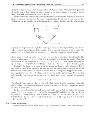 2.8 Geometric operations: reﬂecting lines and planes                                          45

      changed: a right–handed screw changes into a left–handed screw. One immediate property
      of a reﬂection is that taking the mirror image of the mirror image of a point or vector
      brings you back to the original point or vector.
          In this section we restrict our discussion to reﬂections where the mirror is a coordinate
      plane or another easy to describe plane. In particular, the mirrors we consider are ﬂat.
      To begin with, we consider the reﬂection in the y, z–plane. In this case, the mirror image

                                                   z



                                       (−x,z)               (x,z)



                                                                        x
      Figure 2.16: In picturing the reﬂection in the y, z–plane, we have left out the y–axis for the
      sake of simplicity and pictured the resulting 2–d version of reﬂection in the z–axis. The
      vector (x, z) is reﬂected into the vector (−x, z). The two chairs are mirror images.

      of any point (x, y, z) (or vector) is (−x, y, z) (so only the x–coordinate has changed). The
      image of a line, say ℓ : (2, 3, −4) + λ(1, 2, 3), is obtained by reﬂecting each point of the line
      individually: so the image of ℓ is ℓ′ : (−2, 3, −4) + λ(−1, 2, 3). To be precise, every vector
      (2+λ, 3+2λ, −4+3λ) of ℓ is mapped to (−2−λ, 3+2λ, −4+3λ) = (−2, 3, −4)+λ(−1, 2, 3).
          Similarly, the image of a plane given in parametric form is easily obtained. But if
      the plane is given by an equation, we have to work backwards again, just like we did for
      translations and rotations, or exploit a normal vector of the plane. Suppose the plane U
      has equation 2x + y − 3z = 7. If (u, v, w) is a vector on the mirror image U ′ of U , then
      reﬂecting the vector yields the vector (−u, v, w) in U , so (−u, v, w) satisﬁes the equation
      of U :
                                            2(−u) + v − 3w = 7.
      Therefore, U ′ has equation −2u + v − 3w = 7. If the mirror is not a coordinate plane, like
      the y, z–plane, things usually become a lot harder to describe. In later chapters we will go
      into this in more detail.
          In the case at hand, the ‘normal vector approach’ runs as follows. Reﬂect the normal
      vector (2, 1, −3) to obtain (−2, 1, −3), so the equation of U ′ is of the form −2x + y − 3z = d
      for some d. To determine d, pick a point on U , say (2, 3, 0) and reﬂect it: (−2, 3, 0).
      Substitute in −2x + y − 3z = d and conclude that d = 7. The equation of U ′ is therefore
      −2x + y − 3z = 7.

2.8.2 More reﬂections
      The case where the mirror is the plane x = y is still easy to handle. The mirror image of
 