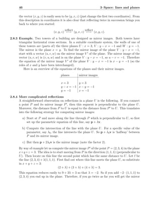 46                                                              3–Space: lines and planes

      the vector (x, y, z) is easily seen to be (y, x, z) (just change the ﬁrst two coordinates). From
      this description in coordinates it is also clear that reﬂecting twice in succession brings you
      back to where you started:
                                           reﬂect       reﬂect
                                  (x, y, z) −→ (y, x, z) −→ (x, y, z).

2.8.3 Example. Two towers of a building are designed as mirror images. Both towers have
      triangular horizontal cross sections. In a suitable coordinate system, the walls of one of
      these towers are (parts of) the three planes U : x = 3, V : y − x = −1 and W : y = −1.
      The mirror is the plane x = y. To ﬁnd the mirror image of the plane V : y − x = −1,
      start with a vector (u, v, w) on the mirror image V ′ of the plane. The mirror image of the
      vector (u, v, w) is (v, u, w) and is on the plane V : y − x = −1, so u − v = −1. Therefore
      the equation of the mirror image V ′ of the plane V : y − x = −1 is x − y = −1 (so the
      roles of x and y have been interchanged).
          Here is an overview of the equations of the planes and their mirror images.
                                       planes        mirror images

                                       x=3        y=3
                                       y − x = −1 x − y = −1
                                       y = −1     x = −1

2.8.4 More complicated reﬂections
      A straightforward observation on reﬂections in a plane U is the following. If you connect
      a point P and its mirror image P ′ , then this segment is perpendicular to the plane U .
      Moreover, the distance from P to U is equal to the distance from P ′ to U . This translates
      into the following strategy for computing mirror images:
         a) Start at P and move along the line through P which is perpendicular to U , so ﬁrst
            set up the parametric equation of this line, say p + λv.

         b) Compute the intersection of the line with the plane U . For a speciﬁc value of the
            parameter, say λ0 , the line intersects the plane U . So p + λ0 v is ‘halfway’ between
            P and its mirror image.

           c) But then p + 2λ0 v is the mirror image (note the factor 2).
      By way of example let us compute the mirror image P ′ of the point P = (2, 3, 4) in the plane
      x+y +z = 3. The idea is to start moving from P in the direction (1, 1, 1) (perpendicular to
      U ). Then locate on this line the second point which has the same distance to U . Let ℓ be
      the line (2, 3, 4) + λ(1, 1, 1). First ﬁnd out where this line meets the plane U , so substitute
      in x + y + z = 3:
                                        (2 + λ) + (3 + λ) + (4 + λ) = 3.
      This equation reduces easily to 9 + 3λ = 3 so that λ = −2. So if you add −2 · (1, 1, 1) to
      (2, 3, 4) you end up in the plane. Therefore, if you go twice as far you will get the mirror
 