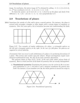 2.9 Tesselations of planes                                                                 47

      image. In conclusion, the mirror image of P is obtained by adding −4 · (1, 1, 1) to (2, 3, 4),
      i.e., P ′ has coordinates (2, 3, 4) − 4 · (1, 1, 1) = (−2, −1, 0).
           To check the answer: see if ((2, 3, 4) + (−2, −1, 0))/2 is on the plane and check if the
      diﬀerence (−2, −1, 0) − (2, 3, 4) = (−4, −4, −4) is perpendicular to U .


      2.9      Tesselations of planes
2.9.1 Sometimes the outside of a ﬂat wall is given a special pattern. For instance, the plane is
      covered with rectangles, triangles or other shapes with a certain degree of regularity or
      symmetry. Over the years quite a bit of attention has gone into understanding the kinds




      Figure 2.17: Two examples of regular subdivisions of a plane: a rectangular pattern on
      the left and a triangular pattern on the right. In the case of a full plane, the patterns are
      supposed to extend inﬁnitely.

      of symmetry that can occur in such subdivisions of a plane or in producing decorations of
      a plane. This section only touches upon the subject. Deeper investigations require more
      advanced mathematical tools. See also [2] for more extensive discussions.
          The patterns shown in Figs (2.17), (2.18), (2.19) and (2.20) admit various kinds of
      symmetry. Here is a brief overview of the kinds of symmetry that are usually distinguished.

         a) Translational symmetry Translating the pattern over the vectors a, b or an inte-
            gral combination m · a + n · b (with m and n integers) transforms the pattern into
            itself. For instance, if you translate over 2a, the whole pattern is moved two steps to



                                                                           b



                                                                                   a
                                 Figure 2.18: Translational symmetry.
 