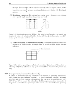 48                                                               3–Space: lines and planes

              the right. The translated pattern coincides precisely with the original pattern. But a
                                    1
              translation over, say, · a creates a pattern which does not coincide with the original
                                    2
              pattern.

         b) Rotational symmetry. The patterns have various centers of symmetry. A rotation
            over a speciﬁc angle transforms the pattern into itself.

                                                                 r


                                                                      r


                                                       center

      Figure 2.19: Rotational symmetry. All black dots are centers of symmetry, at least if you
      imagine the pattern to extend indeﬁnitely. On the right the eﬀect of a rotation over 180◦
      on one of the rectangles is illustrated.


           c) Mirror symmetry or reﬂectional symmetry. Patterns may be transformed into
              themselves by reﬂecting them in suitable lines. In the picture a few of such lines are
              indicated.
                                                            lines of symmetry




      Figure 2.20: Mirror symmetry or reﬂectional symmetry. If you think of the pattern as
      extending indeﬁnitely, reﬂecting in any of the indicated lines transforms the picture into
      itself.


2.9.2 Strong restrictions on rotational symmetry
      A pattern as discussed above may have more than one form of symmetry, for instance,
      both translational and rotational symmetry. As regards rotational symmetry, scientists
      have been able to prove that the only rotations that can occur are rotations over 180◦ ,
      120◦ , 90◦ and 60◦ . In essence this follows from the following considerations (no details): if
      the pattern has translational symmetry over the vectors a and b and rotational symmetry
 