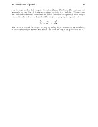 2.9 Tesselations of planes                                                               49

over the angle α, then ﬁrst compute the vectors Ra and Rb obtained by rotating a and
b over the angle α; this will involve expressions containing cos α and sin α. The next step
is to realize that these two rotated vectors should themselves be expressible as an integral
combination of a and b, i.e., there should be integers m1 , m2 , n1 and n2 such that

                                  Ra = m1 a + m2 b
                                  Rb = n1 a + n2 b.

Now the occurrence of the integers m1 , m2 , n1 and n2 forces the numbers cos α and sin α
to be relatively simple. In turn, that means that there are only a few possibilities for α.
 