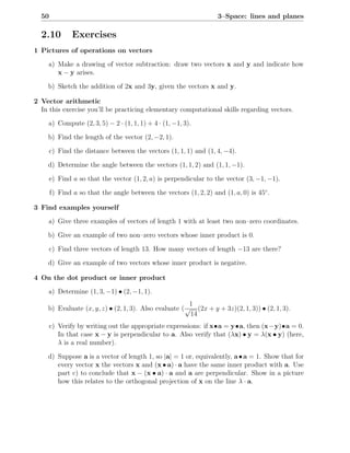 50                                                                3–Space: lines and planes

  2.10         Exercises
1 Pictures of operations on vectors

     a) Make a drawing of vector subtraction: draw two vectors x and y and indicate how
        x − y arises.

    b) Sketch the addition of 2x and 3y, given the vectors x and y.

2 Vector arithmetic
  In this exercise you’ll be practicing elementary computational skills regarding vectors.

     a) Compute (2, 3, 5) − 2 · (1, 1, 1) + 4 · (1, −1, 3).

    b) Find the length of the vector (2, −2, 1).

       c) Find the distance between the vectors (1, 1, 1) and (1, 4, −4).

    d) Determine the angle between the vectors (1, 1, 2) and (1, 1, −1).

       e) Find a so that the vector (1, 2, a) is perpendicular to the vector (3, −1, −1).

       f) Find a so that the angle between the vectors (1, 2, 2) and (1, a, 0) is 45◦ .

3 Find examples yourself

     a) Give three examples of vectors of length 1 with at least two non–zero coordinates.

    b) Give an example of two non–zero vectors whose inner product is 0.

       c) Find three vectors of length 13. How many vectors of length −13 are there?

    d) Give an example of two vectors whose inner product is negative.

4 On the dot product or inner product

     a) Determine (1, 3, −1) • (2, −1, 1).
                                                        1
    b) Evaluate (x, y, z) • (2, 1, 3). Also evaluate ( √ (2x + y + 3z)(2, 1, 3)) • (2, 1, 3).
                                                        14
       c) Verify by writing out the appropriate expressions: if x•a = y•a, then (x−y)•a = 0.
          In that case x − y is perpendicular to a. Also verify that (λx) • y = λ(x • y) (here,
          λ is a real number).

    d) Suppose a is a vector of length 1, so |a| = 1 or, equivalently, a • a = 1. Show that for
       every vector x the vectors x and (x • a) · a have the same inner product with a. Use
       part c) to conclude that x − (x • a) · a and a are perpendicular. Show in a picture
       how this relates to the orthogonal projection of x on the line λ · a.
 