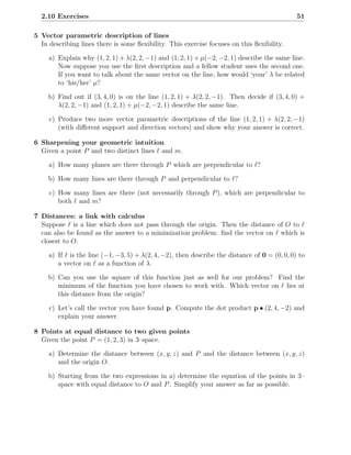 2.10 Exercises                                                                               51

5 Vector parametric description of lines
  In describing lines there is some ﬂexibility. This exercise focuses on this ﬂexibility.

     a) Explain why (1, 2, 1) + λ(2, 2, −1) and (1, 2, 1) + µ(−2, −2, 1) describe the same line.
        Now suppose you use the ﬁrst description and a fellow student uses the second one.
        If you want to talk about the same vector on the line, how would ‘your’ λ be related
        to ‘his/her’ µ?

     b) Find out if (3, 4, 0) is on the line (1, 2, 1) + λ(2, 2, −1). Then decide if (3, 4, 0) +
        λ(2, 2, −1) and (1, 2, 1) + µ(−2, −2, 1) describe the same line.

     c) Produce two more vector parametric descriptions of the line (1, 2, 1) + λ(2, 2, −1)
        (with diﬀerent support and direction vectors) and show why your answer is correct.

6 Sharpening your geometric intuition
  Given a point P and two distinct lines ℓ and m.

     a) How many planes are there through P which are perpendicular to ℓ?

     b) How many lines are there through P and perpendicular to ℓ?

     c) How many lines are there (not necessarily through P ), which are perpendicular to
        both ℓ and m?

7 Distances: a link with calculus
  Suppose ℓ is a line which does not pass through the origin. Then the distance of O to ℓ
  can also be found as the answer to a minimization problem: ﬁnd the vector on ℓ which is
  closest to O.

     a) If ℓ is the line (−1, −3, 5) + λ(2, 4, −2), then describe the distance of 0 = (0, 0, 0) to
        a vector on ℓ as a function of λ.

     b) Can you use the square of this function just as well for our problem? Find the
        minimum of the function you have chosen to work with. Which vector on ℓ lies at
        this distance from the origin?

     c) Let’s call the vector you have found p. Compute the dot product p • (2, 4, −2) and
        explain your answer.

8 Points at equal distance to two given points
  Given the point P = (1, 2, 3) in 3–space.

     a) Determine the distance between (x, y, z) and P and the distance between (x, y, z)
        and the origin O.

     b) Starting from the two expressions in a) determine the equation of the points in 3–
        space with equal distance to O and P . Simplify your answer as far as possible.
 