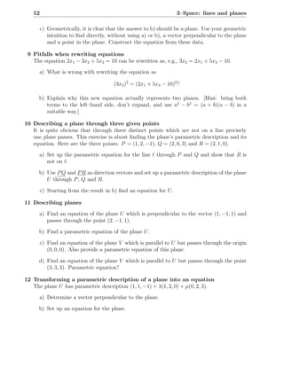 52                                                               3–Space: lines and planes

        c) Geometrically, it is clear that the answer to b) should be a plane. Use your geometric
           intuition to ﬁnd directly, without using a) or b), a vector perpendicular to the plane
           and a point in the plane. Construct the equation from these data.

 9 Pitfalls when rewriting equations
   The equation 2x1 − 3x2 + 5x3 = 10 can be rewritten as, e.g., 3x2 = 2x1 + 5x3 − 10.
      a) What is wrong with rewriting the equation as

                                       (3x2 )2 = (2x1 + 5x3 − 10)2 ?

      b) Explain why this new equation actually represents two planes. [Hint: bring both
         terms to the left–hand side, don’t expand, and use a2 − b2 = (a + b)(a − b) in a
         suitable way.]

10 Describing a plane through three given points
   It is quite obvious that through three distinct points which are not on a line precisely
   one plane passes. This exercise is about ﬁnding the plane’s parametric description and its
   equation. Here are the three points: P = (1, 2, −1), Q = (2, 0, 3) and R = (2, 1, 0).
      a) Set up the parametric equation for the line ℓ through P and Q and show that R is
         not on ℓ.

      b) Use P Q and P R as direction vectors and set up a parametric description of the plane
         U through P , Q and R.

        c) Starting from the result in b) ﬁnd an equation for U .

11 Describing planes
      a) Find an equation of the plane U which is perpendicular to the vector (1, −1, 1) and
         passes through the point (2, −1, 1).

      b) Find a parametric equation of the plane U .

        c) Find an equation of the plane V which is parallel to U but passes through the origin
           (0, 0, 0). Also provide a parametric equation of this plane.

      d) Find an equation of the plane V which is parallel to U but passes through the point
         (3, 3, 3). Parametric equation?

12 Transforming a parametric description of a plane into an equation
   The plane U has parametric description (1, 1, −1) + λ(1, 2, 0) + µ(0, 2, 3).
      a) Determine a vector perpendicular to the plane.

      b) Set up an equation for the plane.
 