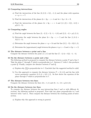 2.10 Exercises                                                                             53

13 Computing intersections

      a) Find the intersection of the line (0, 2, 3) + λ(1, −1, 1) and the plane with equation
         x + y + z = 7.

      b) Find the intersection of the planes 2x + 3y − z = 4 and 4x + 5y + 3z = 9.

      c) Find the intersection of the planes 2x + 3y − z = 4 and (1, 1, 0) + λ(5, −4, 0) +
         µ(0, 3, −5).

14 Computing angles

      a) Find the angle between the lines (3, −2, 5) + λ(−1, −1, 0) and (2, 2, −1) + µ(1, 2, 1).

      b) Determine the angle between the plane 2x + 3y − z = 5 and the line (1, 0, 4) +
         λ(2, 3, −1).

      c) Determine the angle between the plane x + y = 14 and the line (0, 2, −3) + λ(0, 1, 1).

      d) Determine the (approximate) angle between the planes x+y+z = 3 and x+2y−z = 2.

15 The distance between a point and a line
   Compute the distance between the point (1, 1, 1) and the line (7, −2, 4) + λ(2, −1, −1).

16 On the distance between a point and a line
   The following method is proposed to compute the distance between a point P and a line ℓ:
   Take the plane U through P which is perpendicular to ℓ. Intersect U with ℓ; this produces
   a point Q. Finally, compute the distance between P and Q.

      a) Explain why P Q is perpendicular to ℓ. Conclude that the suggested method is valid.

      b) Use this approach to compute the distance between P = (3, 1, 0) and the line with
         vector parametric equation (3, 2, 4) + λ(2, 1, 2). So ﬁrst derive the equation of the
         plane through P which is perpendicular to ℓ.

17 The distance between two lines
   Compute the distance between the lines λ(1, −1, 1) and (0, −4, −2) + µ(2, 3, 2).

18 On the distance between two lines
   To compute the distance between the non–intersecting lines ℓ and m with diﬀerent di-
   rections, the following method is proposed: First take any plane perpendicular to ℓ and
   intersect with ℓ and m. Then compute the distance between the resulting points of inter-
   section.

      a) Explain why this approach is wrong in general.
 