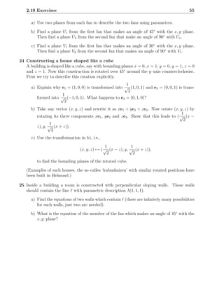 2.10 Exercises                                                                            55

      a) Use two planes from each fan to describe the two fans using parameters.

      b) Find a plane U1 from the ﬁrst fan that makes an angle of 45◦ with the x, y–plane.
         Then ﬁnd a plane U2 from the second fan that make an angle of 90◦ with U1 .

      c) Find a plane V1 from the ﬁrst fan that makes an angle of 30◦ with the x, y–plane.
         Then ﬁnd a plane V2 from the second fan that makes an angle of 90◦ with V1 .

24 Constructing a house shaped like a cube
   A building is shaped like a cube, say with bounding planes x = 0, x = 1, y = 0, y = 1, z = 0
   and z = 1. Now this construction is rotated over 45◦ around the y–axis counterclockwise.
   First we try to describe this rotation explicitly.
                                                        1
      a) Explain why e1 = (1, 0, 0) is transformed into √ (1, 0, 1) and e3 = (0, 0, 1) is trans-
                                                         2
                     1
         formed into √ (−1, 0, 1). What happens to e2 = (0, 1, 0)?
                      2
      b) Take any vector (x, y, z) and rewrite it as xe1 + ye2 + ze3 . Now rotate (x, y, z) by
                                                                                      1
         rotating its three components xe1 , ye2 and ze3 . Show that this leads to ( √ (x −
                                                                                        2
                1
         z), y, √ (x + z)).
                 2
      c) Use the transformation in b), i.e.,
                                              1              1
                                (x, y, z) → ( √ (x − z), y, √ (x + z)),
                                               2              2
         to ﬁnd the bounding planes of the rotated cube.

   (Examples of such houses, the so–calles ‘kubushuizen’ with similar rotated positions have
   been built in Helmond.)

25 Inside a building a room is constructed with perpendicular sloping walls. These walls
   should contain the line ℓ with parametric description λ(1, 1, 1).

      a) Find the equations of two walls which contain ℓ (there are inﬁnitely many possibilities
         for such walls, just two are needed).

      b) What is the equation of the member of the fan which makes an angle of 45◦ with the
         x, y–plane?
 
