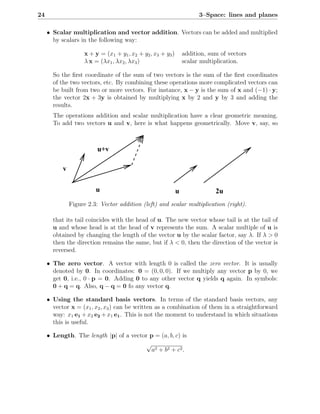 24                                                                     3–Space: lines and planes

     • Scalar multiplication and vector addition. Vectors can be added and multiplied
       by scalars in the following way:

                    x + y = (x1 + y1 , x2 + y2 , x3 + y3 )       addition, sum of vectors
                    λ x = (λx1 , λx2 , λx3 )                     scalar multiplication.

       So the ﬁrst coordinate of the sum of two vectors is the sum of the ﬁrst coordinates
       of the two vectors, etc. By combining these operations more complicated vectors can
       be built from two or more vectors. For instance, x − y is the sum of x and (−1) · y;
       the vector 2x + 3y is obtained by multiplying x by 2 and y by 3 and adding the
       results.
       The operations addition and scalar multiplication have a clear geometric meaning.
       To add two vectors u and v, here is what happens geometrically. Move v, say, so



                          u+v

           v

                         u                                   u               2u
               Figure 2.3: Vector addition (left) and scalar multiplication (right).

       that its tail coincides with the head of u. The new vector whose tail is at the tail of
       u and whose head is at the head of v represents the sum. A scalar multiple of u is
       obtained by changing the length of the vector u by the scalar factor, say λ. If λ > 0
       then the direction remains the same, but if λ < 0, then the direction of the vector is
       reversed.

     • The zero vector. A vector with length 0 is called the zero vector. It is usually
       denoted by 0. In coordinates: 0 = (0, 0, 0). If we multiply any vector p by 0, we
       get 0, i.e., 0 · p = 0. Adding 0 to any other vector q yields q again. In symbols:
       0 + q = q. Also, q − q = 0 fo any vector q.

     • Using the standard basis vectors. In terms of the standard basis vectors, any
       vector x = (x1 , x2 , x3 ) can be written as a combination of them in a straightforward
       way: x1 e1 + x2 e2 + x1 e1 . This is not the moment to understand in which situations
       this is useful.

     • Length. The length |p| of a vector p = (a, b, c) is
                                        √
                                           a2 + b 2 + c 2 .
 