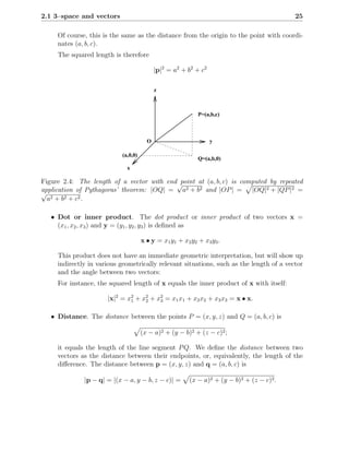 2.1 3–space and vectors                                                                    25

     Of course, this is the same as the distance from the origin to the point with coordi-
     nates (a, b, c).
     The squared length is therefore

                                           |p|2 = a2 + b2 + c2

                                           z



                                                            P=(a,b,c)



                                       O                         y

                           (a,0,0)
                                                            Q=(a,b,0)
                             x

Figure 2.4: The length of a vector with end√point at (a, b, c) is computed by repeated
application of Pythagoras’ theorem: |OQ| = a2 + b2 and |OP | = |OQ|2 + |QP |2 =
√
  a2 + b 2 + c 2 .

   • Dot or inner product. The dot product or inner product of two vectors x =
     (x1 , x2 , x3 ) and y = (y1 , y2 , y3 ) is deﬁned as

                                     x • y = x 1 y1 + x2 y2 + x3 y3 .

     This product does not have an immediate geometric interpretation, but will show up
     indirectly in various geometrically relevant situations, such as the length of a vector
     and the angle between two vectors:
     For instance, the squared length of x equals the inner product of x with itself:

                      |x|2 = x2 + x2 + x2 = x1 x1 + x2 x2 + x3 x3 = x • x.
                              1    2    3


   • Distance. The distance between the points P = (x, y, z) and Q = (a, b, c) is

                                     (x − a)2 + (y − b)2 + (z − c)2 ;

     it equals the length of the line segment P Q. We deﬁne the distance between two
     vectors as the distance between their endpoints, or, equivalently, the length of the
     diﬀerence. The distance between p = (x, y, z) and q = (a, b, c) is

              |p − q| = |(x − a, y − b, z − c)| =       (x − a)2 + (y − b)2 + (z − c)2 .
 