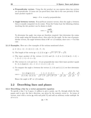 26                                                                   3–Space: lines and planes

           • Perpendicular vectors. Using the dot product we can express when two vectors
             are perpendicular. It turns out (no proof here) that this is the case precisely if their
             inner product equals 0:

                                       x • y = 0 ⇔ x and y perpendicular.

           • Angle between vectors. If a and b are nonzero vectors, then the angle α between
             them is usually computed via its cosine. From the Cosine Law the following relation
             involving the dot product can be shown to hold:
                                                             a•b
                                                  cos α =             .
                                                            |a| · |b|
              To determine the angle, two steps are therefore required: ﬁrst determine the cosine
              of the angle using the formula above, then solve for the angle. In the case of perpen-
              dicular vectors, the angle between them is 90◦ or π/2 radians, since cos α = 0 in this
              case.

2.1.5 Examples. Here are a few examples of the notions mentioned above.
         a) 2 · (3, 4, −1) − 3 · (2, 5, 1) = (0, −7, −5).
                                                                 √                    √
        b) The length of the vector p = (1, 2, 3) is |p| =           12 + 22 + 32 =       14.

           c) The inner product of the vectors (1, 2, 3) and (2, −1, 4) is (1, 2, 3) • (2, −1, 4) =
              1 · 2 + 2 · (−1) + 3 · 4 = 12.

        d) The vectors (1, 1, 2) and (2, 2, −2) are perpendicular since their inner product equals
           0:: (1, 1, 2) • (2, 2, −2) = 1 · 2 + 1 · 2 + 2 · (−2) = 0.

           e) To compute the angle α between the vectors (1, 1, 0) and (1, 2, 1) we ﬁrst determine
              cos α:
                                                                                    √ √        √
                       (1, 1, 0) • (1, 2, 1)        1·1+1·2+0·1              3        3· 3       3
              cos α =                           =√          √             =√ √ =√ √ =              .
                      |(1, 1, 0)| · |(1, 2, 1)|    11 + 12 · 12 + 22 + 12   2· 6      4· 3      2
              Hence the angle is 30◦ or π/6 radians.


      2.2        Describing lines and planes
2.2.1 Describing a line by a vector parametric equation
      To specify a line ℓ in 3–space, it suﬃces to give a point, say P0 , through which the line
      passes and to give the line’s direction, say given by the nonzero vector v. In terms of
      vectors, start with a vector p0 with end point P0 and add an arbitrary scalar multiple λv
      of v to it:
                                               p0 + λv.
 