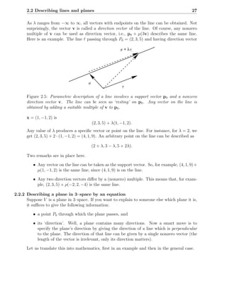 2.2 Describing lines and planes                                                            27

      As λ ranges from −∞ to ∞, all vectors with endpoints on the line can be obtained. Not
      surprisingly, the vector v is called a direction vector of the line. Of course, any nonzero
      multiple of v can be used as direction vector, i.e., p0 + µ(3v) describes the same line.
      Here is an example. The line ℓ passing through P0 = (2, 3, 5) and having direction vector

                                                             a + λv




                                        a
                                                              v

      Figure 2.5: Parametric description of a line involves a support vector p0 and a nonzero
      direction vector v. The line can be seen as ‘resting’ on p0 . Any vector on the line is
      obtained by adding a suitable multiple of v to p0 .

      x = (1, −1, 2) is
                                            (2, 3, 5) + λ(1, −1, 2).
      Any value of λ produces a speciﬁc vector or point on the line. For instance, for λ = 2, we
      get (2, 3, 5) + 2 · (1, −1, 2) = (4, 1, 9). An arbitrary point on the line can be described as

                                            (2 + λ, 3 − λ, 5 + 2λ).

      Two remarks are in place here.

         • Any vector on the line can be taken as the support vector. So, for example, (4, 1, 9) +
           µ(1, −1, 2) is the same line, since (4, 1, 9) is on the line.

         • Any two direction vectors diﬀer by a (nonzero) multiple. This means that, for exam-
           ple, (2, 3, 5) + ρ(−2, 2, −4) is the same line.

2.2.2 Describing a plane in 3–space by an equation
      Suppose V is a plane in 3–space. If you want to explain to someone else which plane it is,
      it suﬃces to give the following information:

         • a point P0 through which the plane passes, and

         • its ‘direction’. Well, a plane contains many directions. Now a smart move is to
           specify the plane’s direction by giving the direction of a line which is perpendicular
           to the plane. The direction of that line can be given by a single nonzero vector (the
           length of the vector is irrelevant, only its direction matters).

      Let us translate this into mathematics, ﬁrst in an example and then in the general case.
 