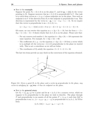 28                                                                  3–Space: lines and planes

     • Here is the example.
       Suppose the point P0 = (2, 1, 3) is on the plane U , and let p0 = OP0 be the vector
       pointing to P0 . Suppose moreover that n = (1, 2, 2) is perpendicular to U . Our task
       is to catch those vectors x = (x, y, z) whose endpoints are in the plane. Now such an
       endpoint is in U if the direction from P0 to this endpoint is perpendicular to n. This
       direction is represented by the vector x − p0 = (x − 2, y − 1, z − 3). So we require
       that this vector is perpendicular to n = (1, 2, 2), i.e.,

             (x − 2, y − 1, z − 3) • (1, 2, 2) = 0 or (x − 2) + 2 · (y − 1) + 2 · (z − 3) = 0.

       Of course, we can rewrite this equation as x + 2y + 2z = 10, but the form x − 2 +
       2(y − 1) + 2(z − 3) = 0 shows clearly that (2, 1, 3) is on the plane. Please note that:
          – For any nonzero real number t, the equation tx + 2ty + 2tz = 10t represents the
            same equation. For example, 6x + 12y + 12z = 60.
          – The coeﬃcients of x, y, z in the equation x + 2y + 2z = 10 form a vector which
            is (a multiple of) the vector n = (1, 2, 2) perpendicular to the plane we started
            with. This is not a coincidence as we will see below.
          – The coordinates of P0 satisfy the equation: 2 + 2 · 1 + 2 · 3 = 10.
       The last two items provide an easy check on the correctness of the equation obtained.
                                                    n
                                      z




                                               P0
                                          p0
                                                                P
                                                            x


                                                        y
                         x

Figure 2.6: Given a point P0 in the plane and a vector n perpendicular to the plane, any
vector x satisfying (x − p0 ) • n = 0 has its endpoint on the plane.

     • Here is the general story.
       Let P0 = (x0 , y0 , z0 ) be a point and let n = (a, b, c) be a nonzero vector, which we
       suppose to be perpendicular to the plane we wish to describe. The plane through
       P and perpendicular to n consists of all the points P = (x, y, z) such that P0 P is
       perpendicular to n, i.e., (x − x0 , y − y0 , z − z0 ) is perpendicular to (a, b, c). In vector
       form:
                                  (a, b, c) • (x − x0 , y − y0 , z − z0 ) = 0,
 