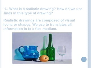 1.- What is a realistic drawing? How do we use lines in this type of drawing?Realisticdrawings are composed of visual iconsorshapes. We use totranslatesallinformation in to a flat medium.