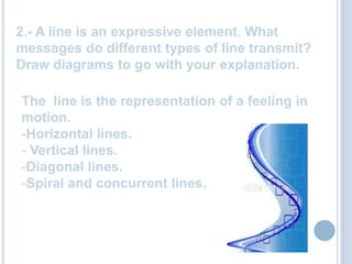 2.- A line is an expressive element. What messages do different types of line transmit? Draw diagrams to go with your explanation.The line istherepresentation of a feeling in motion. Horizontal lines.