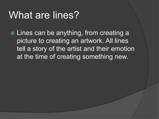 What are lines?	Lines can be anything, from creating a picture to creating an artwork. All lines tell a story of the artist and their emotion at the time of creating something new.