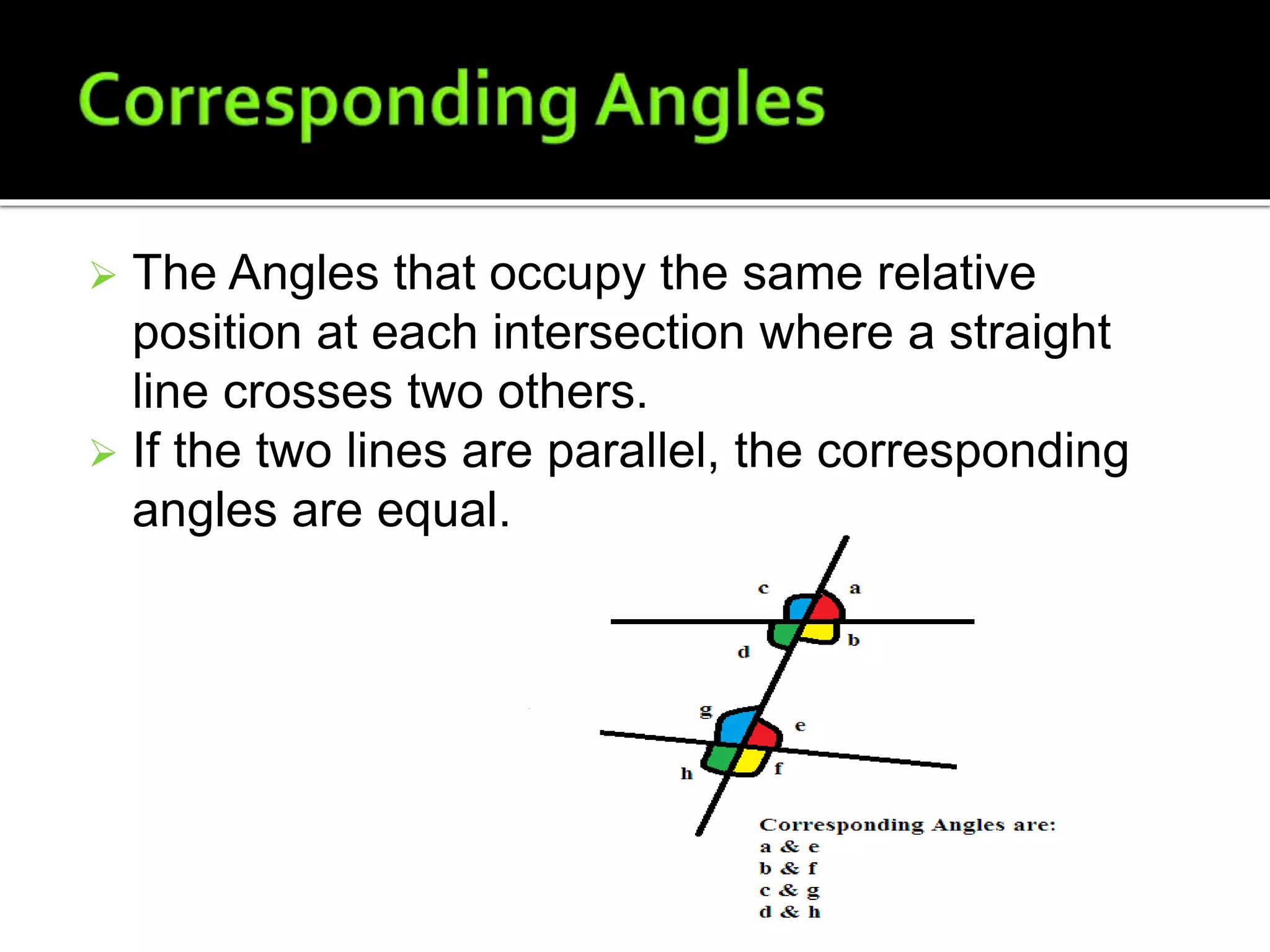  The Angles that occupy the same relative
position at each intersection where a straight
line crosses two others.
 If the two lines are parallel, the corresponding
angles are equal.
 