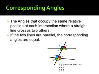  The Angles that occupy the same relative
position at each intersection where a straight
line crosses two others.
 If the two lines are parallel, the corresponding
angles are equal.
 